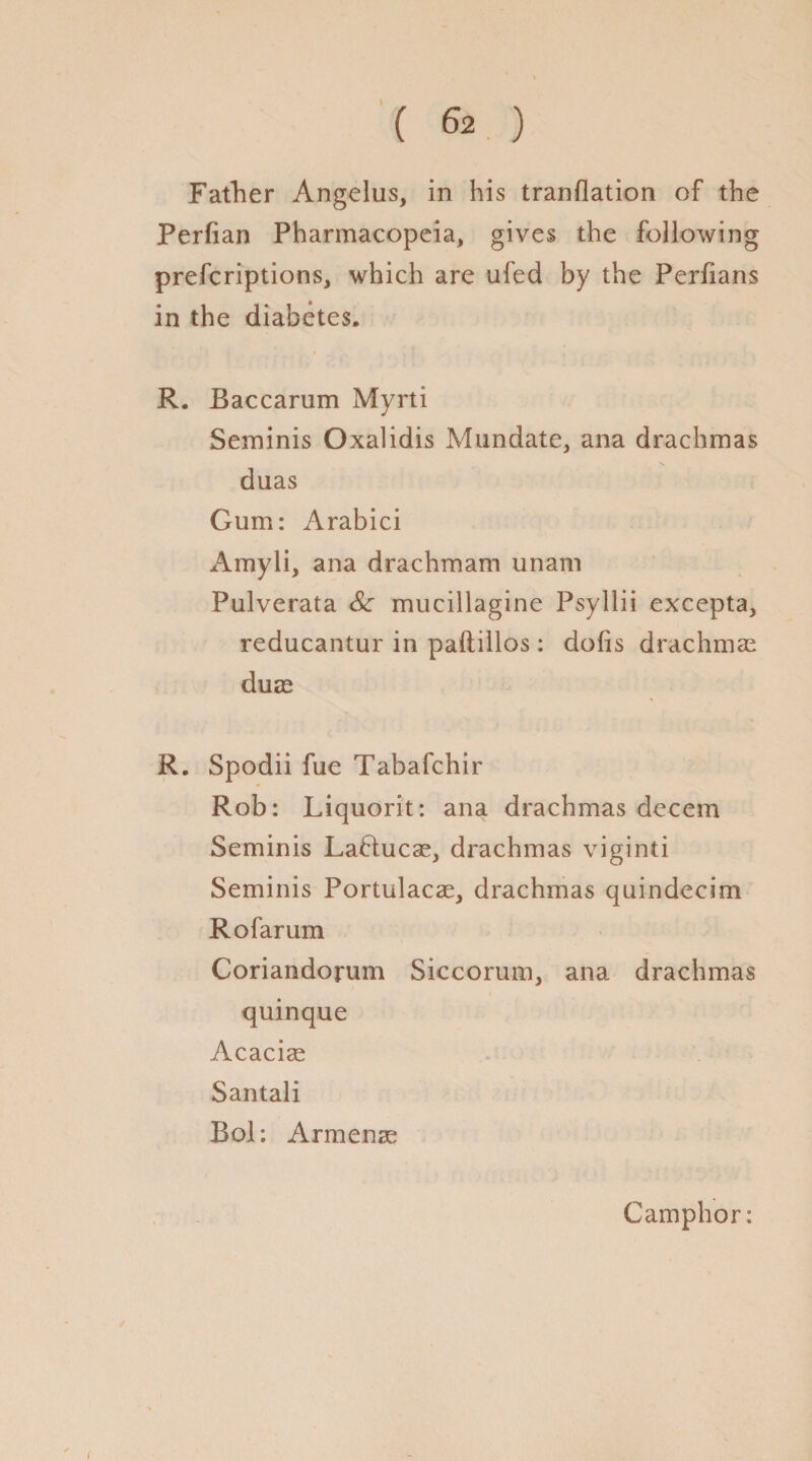 Father Angelus, in his tranflation of the Perfian Pharmacopeia, gives the following prefcriptions, which are ufed by the Perfians in the diabetes. R. Baccarum Myrti Seminis Oxalidis Mundate, ana drachmas duas Gum: Arabici Amyli, ana drachmam unam Pulverata Sc mucillagine Psyllii excepta, reducantur in paftillos: clolis drachmae duae R. Spodii fue Tabafchir Rob: Liquorit: ana drachmas decern Seminis Lafiucae, drachmas viginti Seminis Portulacae, drachmas quindecim Rofarum Coriandorum Siccorum, ana drachmas quinque Acacias Santali Bol: Armenae Camphor: