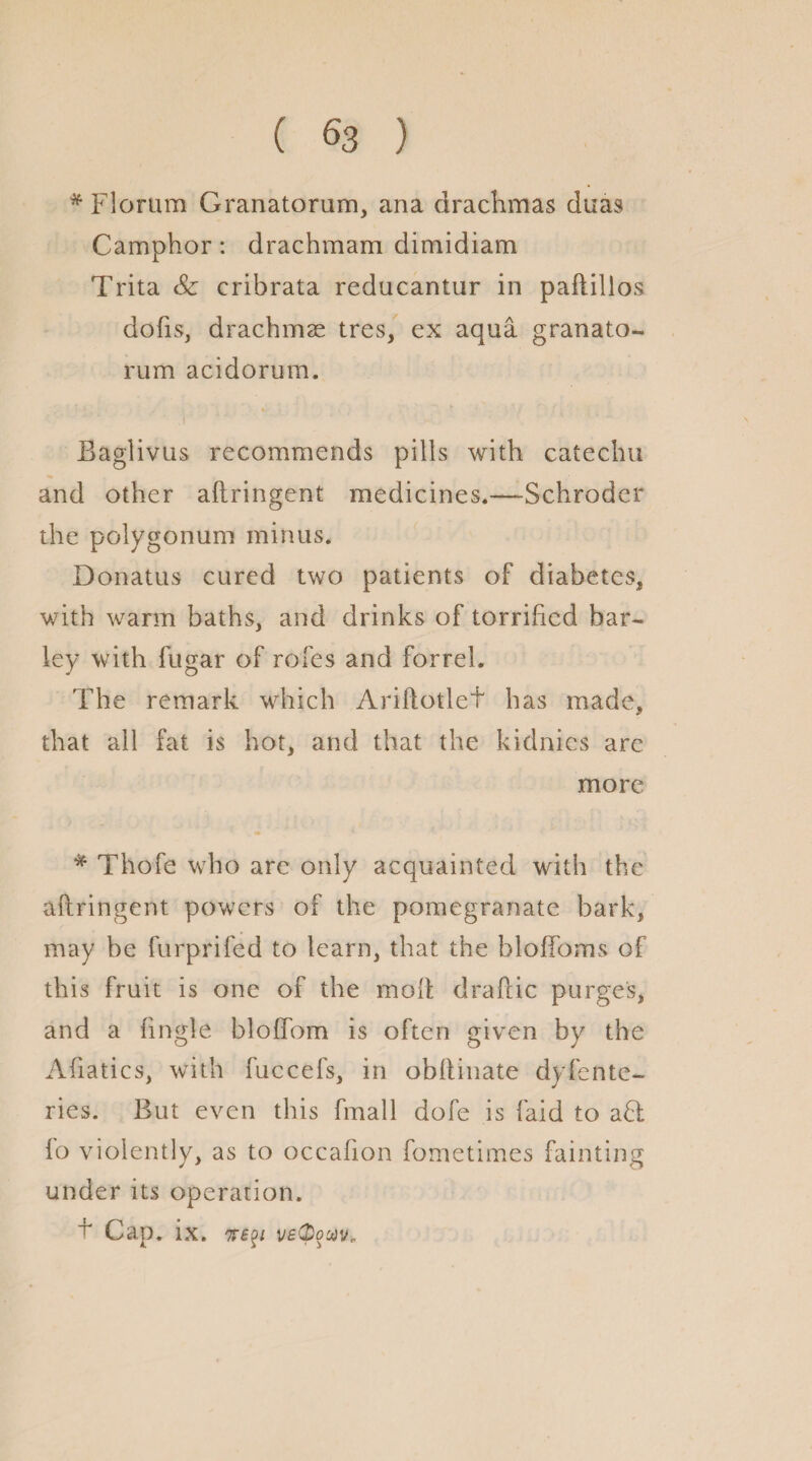 * Fiorum Granatorum, ana drachmas duas Camphor: drachmam dimidiam Trita Sc cribrata reducantur in paftillos dofis, drachmae tres, ex aqua granato¬ rum acidorum. i Baglivus recommends pills with catechu and other aftringent medicines.—Schroder the polygonum minus. Donatus cured two patients of diabetes* with warm baths, and drinks of terrified bar¬ ley with fugar of rofes and forrel. The remark which Ariflotlef has made, that all fat is hot, and that the kidnics arc more * Thofe who are only acquainted with the aftringent powers of the pomegranate bark, may be furprifed to learn, that the bloffoms of this fruit is one of the molt draftic purges, and a tingle bloffom is often given by the Aftatics, with fuccefs, in obftinate dyferne¬ ries. But even this fmall dofe is laid to a£t fo violently, as to occafion fometimes fainting under its operation. t Cap. ix. 7T£$i veQouv.