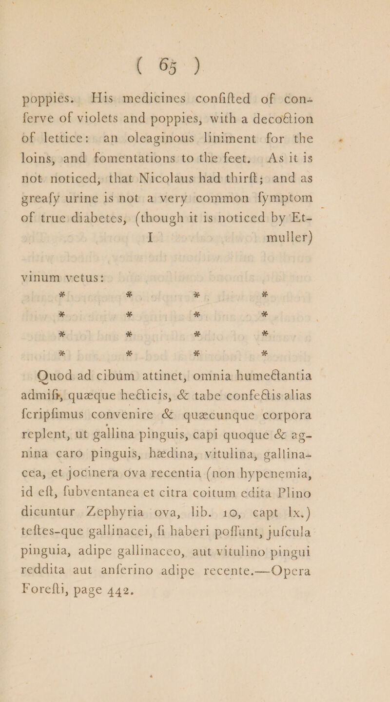 poppies. His medicines confided of con- ferve of violets and poppies, with a decoHion of lettice: an oleaginous liniment for the loins, and fomentations to the feet. As it is not noticed, that Nicolaus had third; and as greafy urine is not a very common fymptom of true diabetes, (though it is noticed by Et- I mulier) vinum vetus: * if & if if if * * if if if if if if Quod ad cibum attinet, omnia hume&antia a dm id, quaeque heblicis, <& tabe confeflis alias fcripfimus convenire <& qusecunque corpora replent, ut gallina pinguis, capi quoque <& ag- nina caro pinguis, haedina, vitulina, gallina- cea, et jocinera ova recentia (non hypenemia, id ed, fubventanea et citra coitum edita Plino dicuntur Zephyria ova, lib. 10, capt lx.) tedes-que gallinacei, fi haberi poflunt, jufcula pinguia, adipe gallinaceo, aut vitulino pingui reddita aut anferino adipe recente.—Opera Foredi, page 442.