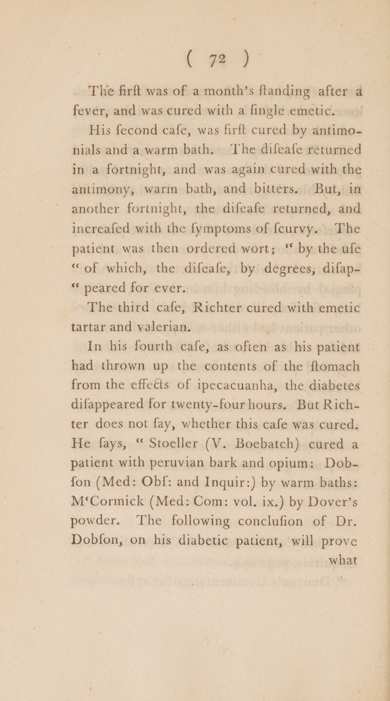 The firft was of a month’s {landing after a fever, and was cured with a fmgle emetic. His fecond cafe, was firfl cured by antimo- nials and a warm bath. The difeafe returned in a fortnight, and was again cured with the antimony, warm bath, and bitters. But, in another fortnight, the difeafe returned, and increafed with the fymptoms of fcurvy. The patient was then ordered wort; <( by the ufe <c of which, the difeafe, by degrees, difap- <c peared for ever. The third cafe, Richter cured with emetic tartar and valerian. In his fourth cafe, as often as his patient had thrown up the contents of the ftomach from the effects of ipecacuanha, the diabetes difappeared for twenty-four hours. But Rich¬ ter does not fay, whether this cafe was cured. / He fays, “ Stoeller (V. Boebatch) cured a patient with peruvian bark and opium: Dob- fon (Med: Obf: and Inquir:) by warm baths: M‘Cormick (Med: Com: vol. ix.) by Dover’s powder. The following conclufion of Dr. Doblon, on his diabetic patient, will prove what