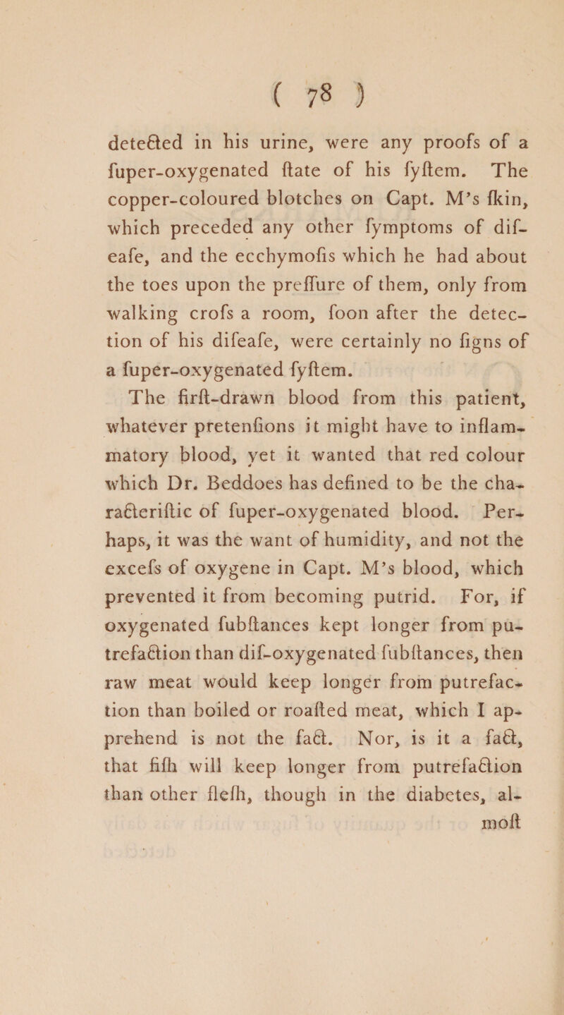 ( ) detected in his urine, were any proofs of a fuper-oxygenated date of his fyftem. The copper-coloured blotches on Capt. M’s {kin, which preceded any other fymptoms of dif- eafe, and the ecchymofis which he had about the toes upon the preffure of them, only from walking crofs a room, foon after the detec¬ tion of his difeafe, were certainly no figns of a fuper-oxygenated fyftem. The firft-drawn blood from this patient, whatever pretenfions it might have to inflam¬ matory blood, yet it wanted that red colour which Dr. Beddoes has defined to be the cha- raCteriftic of fuper-oxygenated blood. Per¬ haps, it was the want of humidity, and not the excefs of oxygene in Capt. M’s blood, which prevented it from becoming putrid. For, if oxygenated fubftances kept longer from pu¬ trefaction than dif-oxygenated fubftances, then raw meat would keep longer from putrefac¬ tion than boiled or roafted meat, which I ap¬ prehend is not the fact. Nor, is it a faCt, that fifli will keep longer from putrefaction than other flefh, though in the diabetes, al- moft