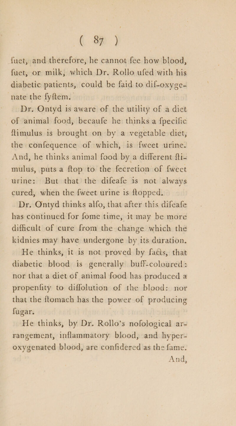 ( §7 ) fiiet, and therefore, he cannot fee how blood, fuet, or milk, which Dr. Rollo ufed with his diabetic patients, could be faid to dif-oxyge- nate the fyflem. Dr. Ontyd is aware of the utility of a diet of animal food, becaufe he thinks a fpecilic flimulus is brought on by a vegetable diet, the confequence of which, is fweet urine. And, he thinks animal food by a different fli¬ mulus, puts a flop to the fecretion of fweet urine: But that the difeafe is not always cured, when the fweet urine is flopped. Dr. Ontyd thinks alfo, that after this difeafe has continued for fome time, it may be more difficult of cure from the change which the kidnies may have undergone by its duration. He thinks, it is not proved by facls, that diabetic blood is generally buff-coloured: nor that a diet of animal food has produced a propenfity to diffolution of the blood: nor that the ltomach has the power of producing fugar. He thinks, by Dr. Rollo’s nofological ar¬ rangement, inflammatory blood, and hyper- oxygenated blood, are confidered as the fame. And,