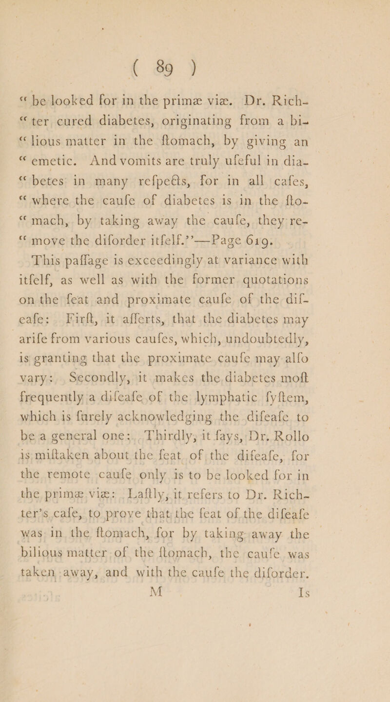 <f be looked for in the primae via:. Dr. Rich- <f ter cured diabetes, originating from a bi- <f lions matter in the ftomach, by giving an fc emetic. And vomits are truly ufeful in dia- <f betes in many refpefts, for in all cafes, cf where the caufe of diabetes is in the fto- <f mach, by taking away the caufe, they re- “ move the diforder itfelf.”—Page 619. This paftage is exceedingly at variance with itfelf, as well as with the former quotations on the feat and proximate caufe of the dif- eafe: Fir ft, it afferts, that the diabetes may arife from various caufes, which, undoubtedly, is granting that the proximate caufe may alfo vary: Secondly, it makes the diabetes mod frequently a difeafe of the lymphatic fyftem, which is farely acknowledging the difeafe to be a general one: Thirdly, it fays. Dr. Rollo is miftaken about the feat of the difeafe, for the remote caufe only is to be looked for in the primae vise: Laftly, it refers to Dr. Rich¬ ter’s cafe, to prove that the feat of the difeafe was in the ftomach, for by taking away the bilious matter of the ftomach, the caufe was taken away, and with the caufe the diforder. M Is