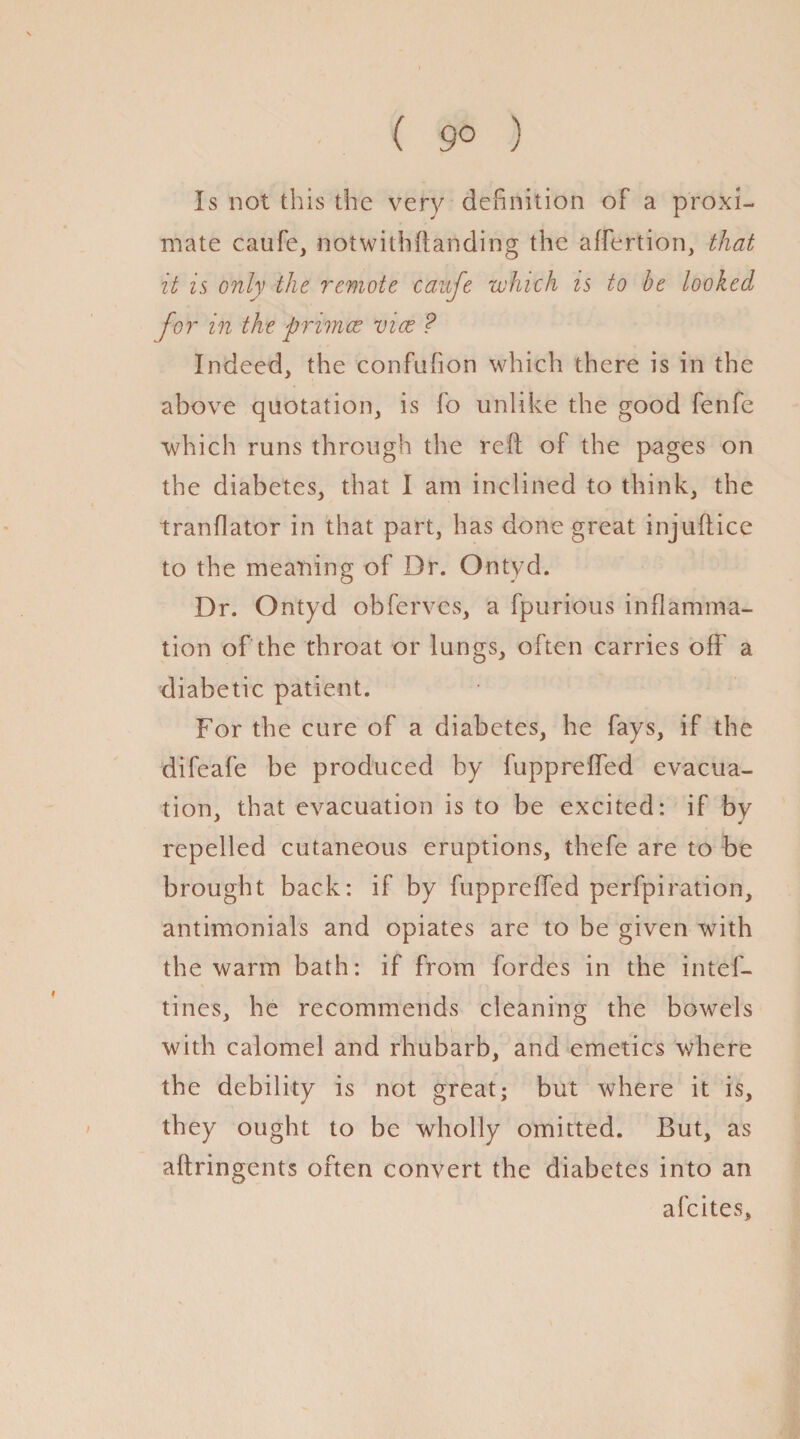 ( 9° ) Is not this the very definition of a proxi¬ mate caufe, notwithftanding the affertion, that it is only the remote cauje which is to be looked for in the primer vice ? Indeed, the confufion which there is in the above quotation, is fo unlike the good fenfe which runs through the reft of the pages on the diabetes, that I am inclined to think, the tranflator in that part, has done great injuftice to the meaning of Dr. Ontyd. Dr. Ontyd obferves, a fpurious inflamma¬ tion of the throat or lungs, often carries off a diabetic patient. For the cure of a diabetes, he fays, if the difeafe be produced by fupprefled evacua¬ tion, that evacuation is to be excited: if by repelled cutaneous eruptions, thefe are to be brought back: if by fupprefled perfpiration, antimonials and opiates are to be given with the warm bath: if from fordes in the intef- tines, he recommends cleaning the bowels with calomel and rhubarb, and emetics where the debility is not great; but where it is, they ought to be wholly omitted. But, as aftringents often convert the diabetes into an afeites.