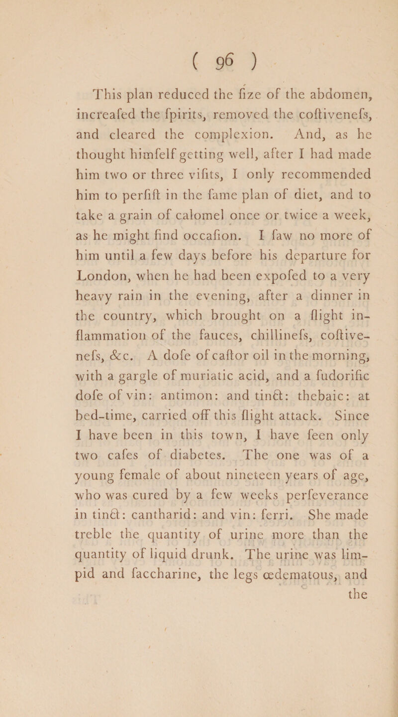 ( 9« ) This plan reduced the fize of the abdomen, increafed the fpirits, removed the coftivenefs, and cleared the complexion. And, as he thought himfelf getting well, after I had made him two or three vifits, I only recommended him to perlift in the fame plan of diet, and to take a grain of calomel once or twice a week, as he might find occafon. I faw no more of him until a few days before his departure for London, when he had been expofed to a very heavy rain in the evening, after a dinner in the country, which brought on a flight in¬ flammation of the fauces, chillinefs, coftive¬ nefs, &c. A dofe of caftor oil in the morning, with a gargle of muriatic acid, and a fudorific dofeofvin: antimon: and tinfb thebaic: at bed-time, carried off this flight attack. Since I have been in this town, I have feen only two cafes of diabetes. The one was of a young female of about nineteen years of age, who was cured by a few weeks perfeverance in tinhl: cantharid: and vin: ferri. She made treble the quantity of urine more than the V s t L i • ■ * . • •* - 1 - - ' ! quantity of liquid drunk. The urine was lim- Ail j- .■ f i ■ . - V ! -• pid and faccharine, the legs cedematous, and the f