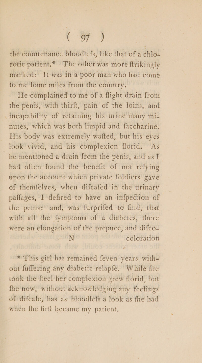 ( 91 ) i the countenance bloodlefs, like that of a chlo¬ rotic patient.* The other was more ftrikingly marked: It was in a poor man who had come to me fome mdes from the country. He complained to me of a flight drain from the penis, with thirft, pain of the loins, and incapability of retaining his urine many mi¬ nutes, which was both limpid and faccharine. His body was extremely wafted, but his eyes look vivid, and his complexion florid. As he mentioned a drain from the penis, and as I had often found the benefit of not relying upon the account which private foldiers gave of themfelves, when difeafed in the urinary paffages, I defired to have an infpeHion of the penis: and, was furprifed to find, that with all the fymptoms of a diabetes, there were an elongation of the prepuce, and difco- N coloration * This girl has remained feven years with¬ out fufFering any diabetic relapfe. While fhe took the fteel her complexion grew florid, but fhe now, without acknowledging any feelings of difeafe, has as bloodlefs a look as fire had when file firft became my patient.