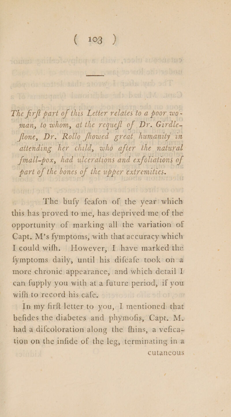 ( *°3 ) The firjl part of this Letter relates to a poor zuo - mariy to whom, at the requejl oj Dr. Girdle- foney Dr. Rollo flowed great humanity in attending her child, who after the natural fmall-poxy had ulcerations and exfoliations of part oj the hones of the upper extremities. •r • . i ■ . ; ’ \ r The bufy feafon of the year which this has proved to me, has deprived me of the opportunity of marking all the variation of Capt. M’s fymptoms, with that accuracy which I could wifh. However, I have marked the fymptoms daily, until his difcafe took on a more chronic appearance, and which detail I can fupply you with at a future period, if you wifh to record his cafe. In my firft letter to you, I mentioned that befides the diabetes and phymofis, Capt. M. had a difcoloration along the fhins, a vefica- tion on the infide of the leg, terminating in a cutaneous