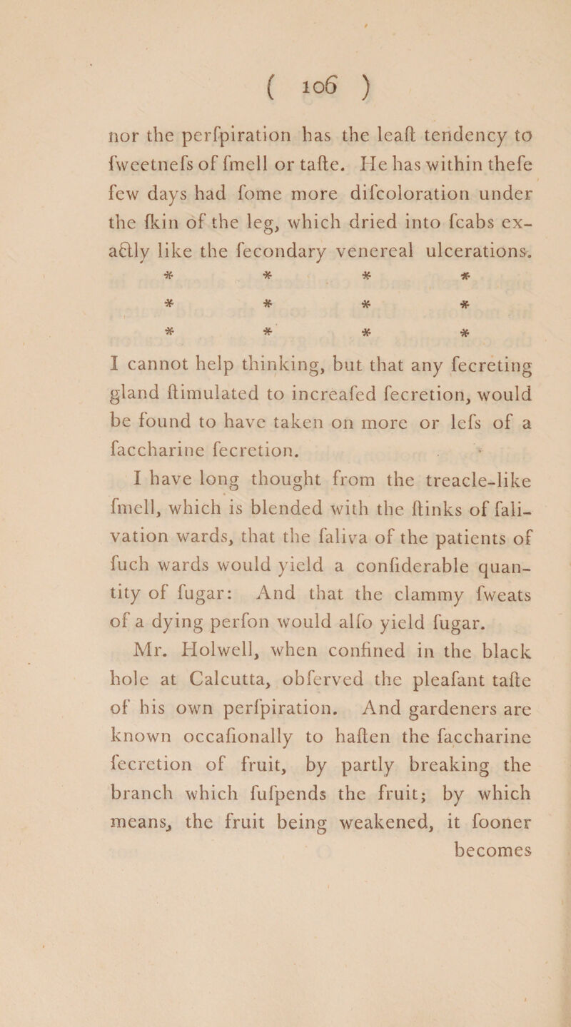 nor the perfpiration has the leaft tendency to fweetnefs of fmell or tafte. Pic has within thefe few days had fome more difcoloration under the {kin of the leg, which dried into fcabs ex- aflly like the fecondary venereal ulcerations. * # * * * # # * * * * I cannot help thinking, but that any fecreting gland ftimulated to increafed fecretion, would be found to have taken on more or lefs of a faccharine fecretion. I have long thought from the treacle-like fmell, which is blended with the (links of fali- vation wards, that the faliva of the patients of fuch wards would yield a conftderable quan¬ tity of fugar: And that the clammy fweats of a dying perfon would alfo yield fugar. Mr. liolwell, when confined in the black hole at Calcutta, obferved the pleafant tafte of his own perfpiration. And gardeners are- known occafionally to haften the faccharine fecretion of fruit, by partly breaking the branch which fufpends the fruit; by which means., the fruit being weakened, it fooner becomes