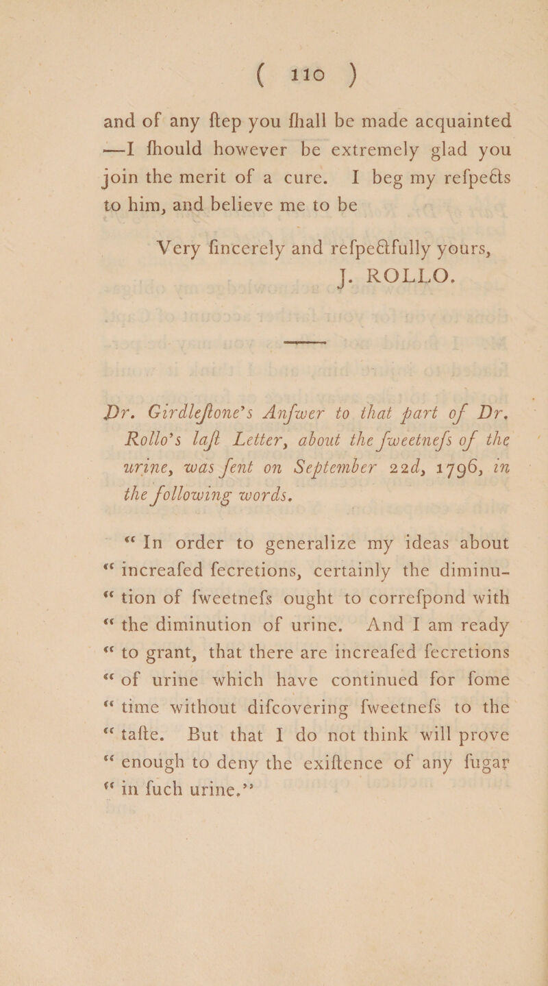 and of any ftep you fhall be made acquainted —I fhould however be extremely glad you join the merit of a cure. I beg my refpe&s to him, and believe me to be Very fincerely and refpe&fully yours, J. ROLLO. J)r. Girdleflone's Anfwer to that part of Dr. Rollo’s lajl Lottery about the fweetnefs of the urine, was fent on September 22d> 1796, in the following words. (C In order to generalize my ideas about increafed fecretions, certainly the diminu- u tion of fweetnefs ought to correfpond with S€ the diminution of urine. And I am ready <c to grant, that there are increafed fecretions u of urine which have continued for fome “ time without difeovering fweetnefs to the tafte. But that I do not think will prove (S enough to deny the exigence of any fugar u in fuch urine.”