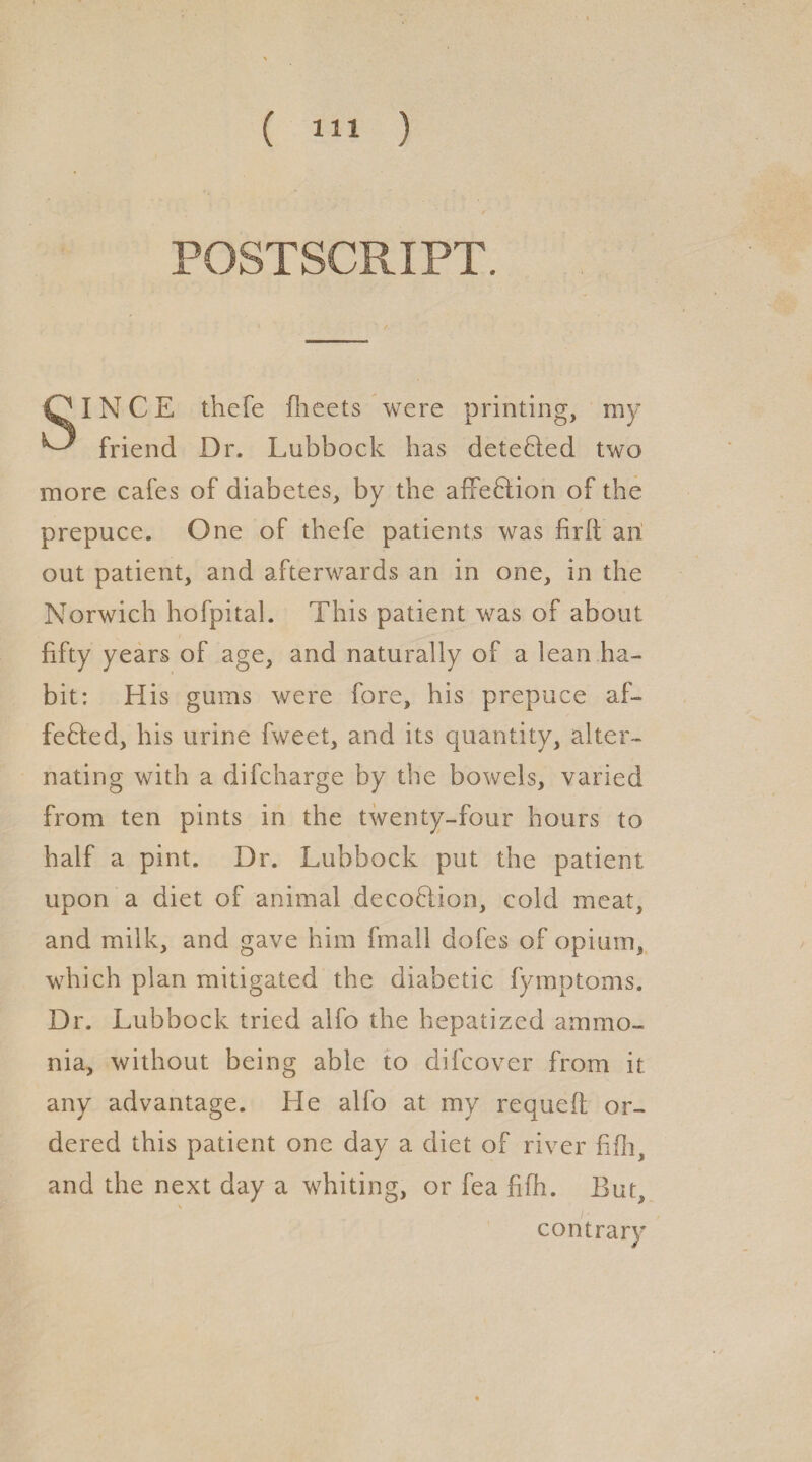 POSTSCRIPT. QlNCE thefe fheets were printing, my ^ friend Dr. Lubbock has deteCled two more cafes of diabetes, by the affeHion of the prepuce. One of thefe patients was firft ait out patient, and afterwards an in one, in the Norwich hofpital. This patient was of about fifty years of age, and naturally of a lean ha¬ bit: His gums were fore, his prepuce af¬ fected, his urine fweet, and its quantity, alter¬ nating with a difcharge by the bowels, varied from ten pints in the twenty-four hours to half a pint. Dr. Lubbock put the patient upon a diet of animal decoCtion, cold meat, and milk, and gave him fmall dofes of opium, which plan mitigated the diabetic fymptoms. Dr. Lubbock tried alfo the hepatized ammo¬ nia, without being able to difcover from it any advantage. He alfo at my requeft or¬ dered this patient one day a diet of river fifli, and the next day a whiting, or fea fifh. But, contrary %