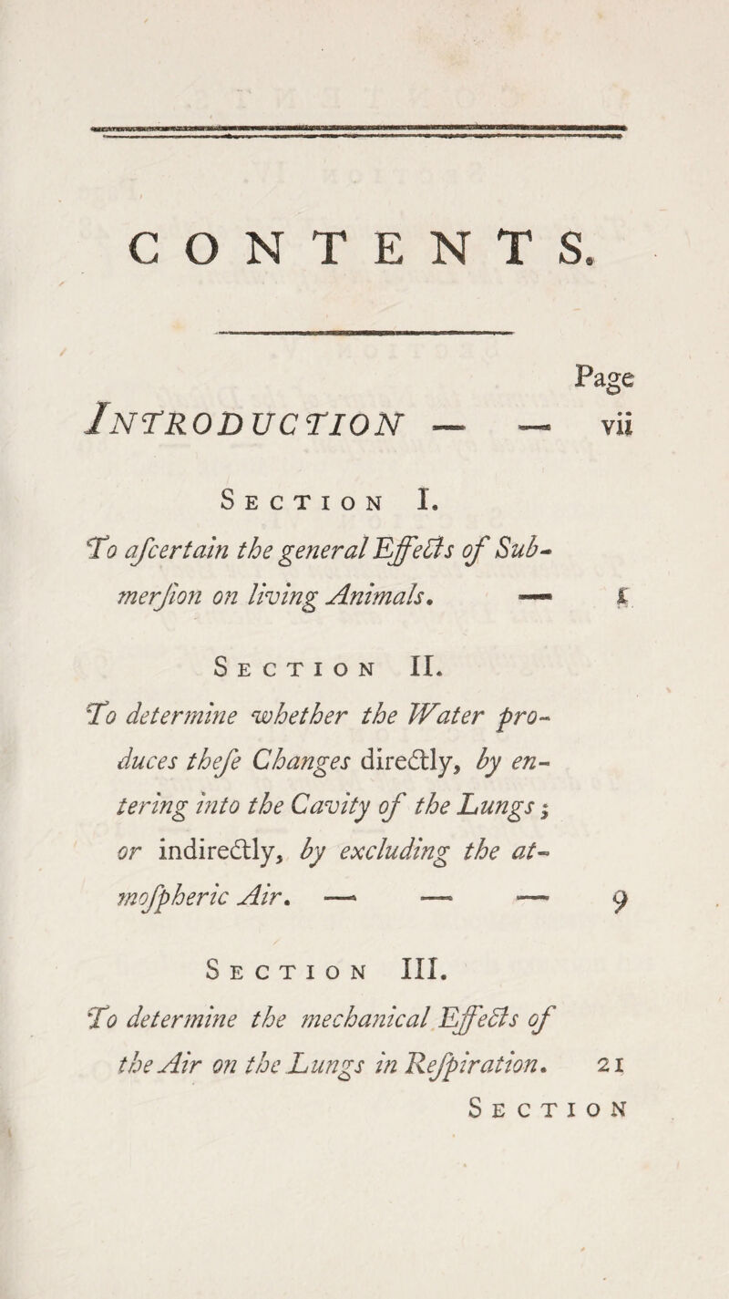 CONTENTS. Introduction Page vi i Section I. To afcertain the general Effects of Sub- merjion on living Animals. — Section II* To determine whether the Water pro¬ duces thefe Changes directly* by en¬ tering into the Cavity of the Lungs 3 or indiredtly, by excluding the at- mofpheric Air. — — — y Section III. To determine the mechanical Effects of the Air on the Lungs in Refpiration. 21 Section