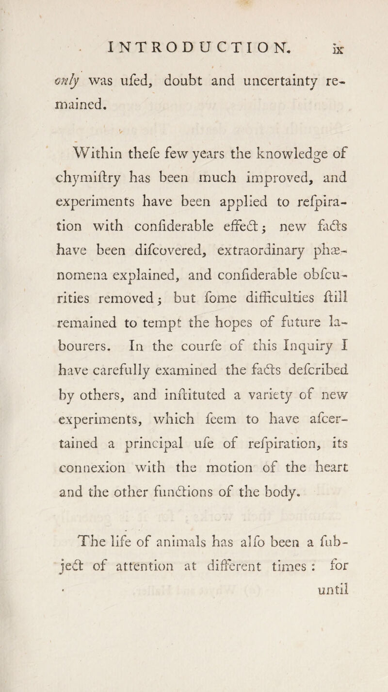 only was ufed, doubt and uncertainty re¬ mained, y Within thefe few years the knowledge of chymiftry has been much improved, and experiments have been applied to refpira- tion with confiderable effect; new fads have been difcovered, extraordinary phe¬ nomena explained, and confiderable obfcu- rities removed ; but fome difficulties ftill remained to tempt the hopes of future la¬ bourers. In the courfe of this Inquiry I have carefully examined the fads defcribed by others, and militated a variety of new experiments, which feern to have afcer- tained a principal ufe of refpiration, its connexion with the motion of the heart and the other functions of the body. The life of animals has alfo been a fab- jed of attention at different times : for until