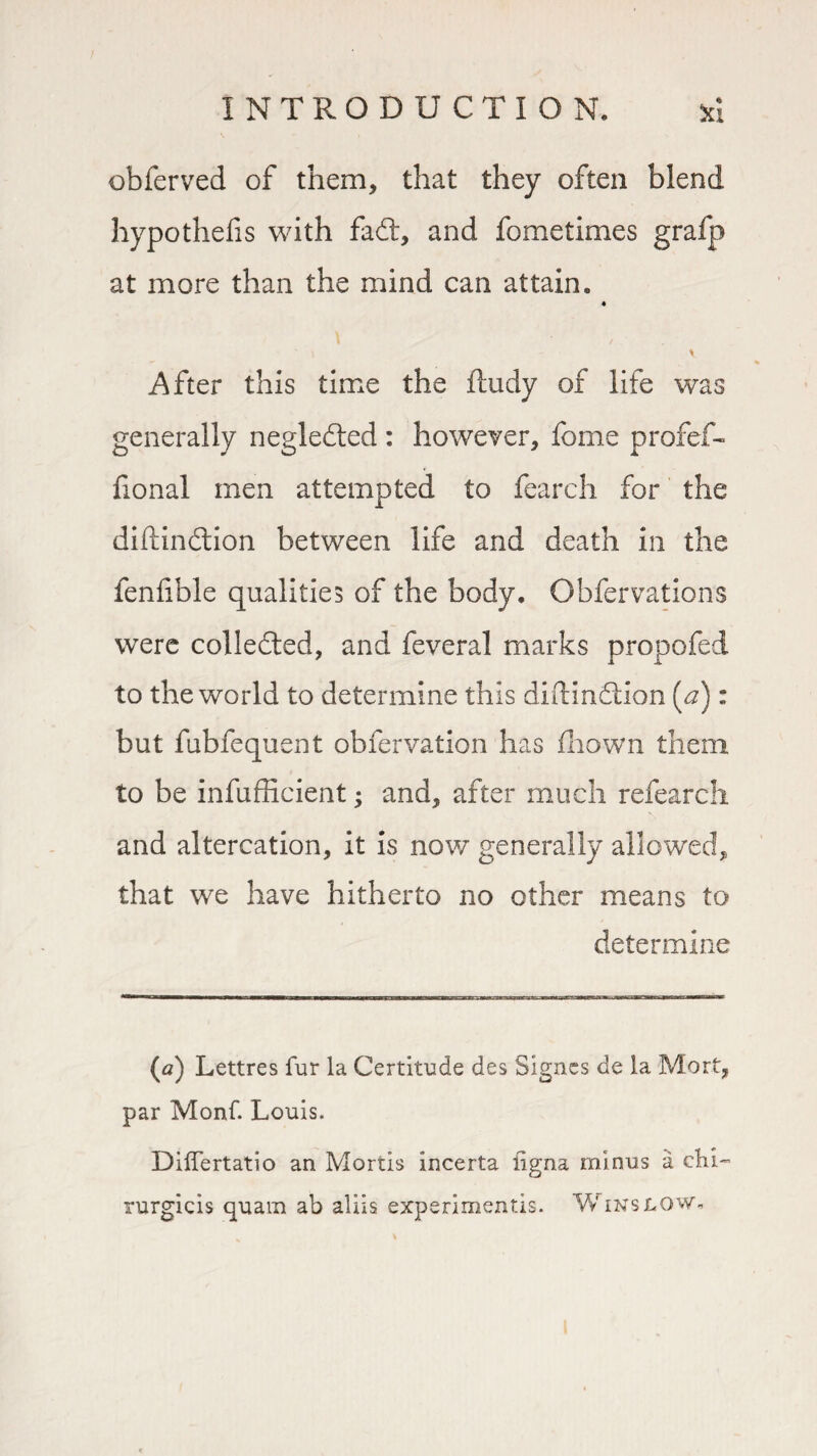 obferved of them, that they often blend hypothefis with fadt, and fometimes grafp at more than the mind can attain. After this time the ftudy of life was generally negledted : however, feme profef- fional men attempted to fearch for the diftindtion between life and death in the fenfible qualities of the body. Obfervations were collected, and feveral marks propofed to the world to determine this diftindtion [a): but fubfequent obfervation has fhown them to be infufficient; and, after much refearch and altercation, it is now generally allowed, that we have hitherto no other means to determine (a) Lettres fur la Certitude des Signes de la Mort, par Monf. Louis. DilTertatio an Mortis incerta iigna minus a chi- rurgicis quam ab aliis experimentis. Winslow.