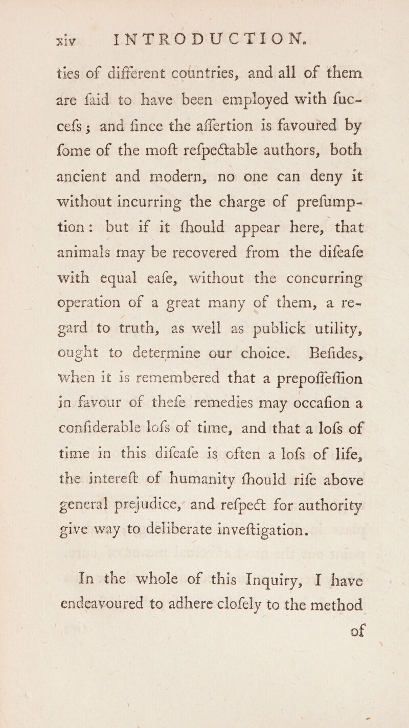 ties of different countries, and all of them are faid to have been employed with fuc- cefs; and iince the alfertion is favoured by fome of the moft refpedtable authors, both ancient and modern, no one can deny it without incurring the charge of preemp¬ tion : but if it fhould appear here, that animals may be recovered from the difeafe with equal eafe, without the concurring operation of a great many of them, a re¬ gard to truth, as well as publick utility, ought to determine our choice. Befides, when it is remembered that a prepoffeffion in favour of thefe remedies may occafion a confiderable lofs of time, and that a lofs of time in this difeafe is often a lofs of life, the intereft of humanity fhould rife above general prejudice, and refpeft for authority give way to deliberate inveftigation. In the whole of this Inquiry, I have endeavoured to adhere clofely to the method of