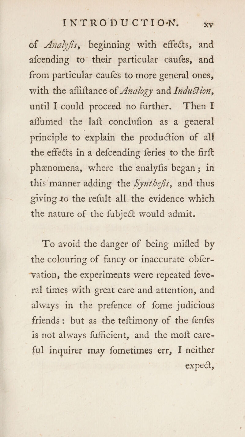 xv of Analyjis, beginning with effects, and afcending to their particular caufes, and from particular caufes to more general ones, with the affiftance of Analogy and Induction, until I could proceed no farther. Then I affumed the laft conclufion as a general principle to explain the production of all the effedts in a defcending feries to the firft phenomena, where the analylis began; in this manner adding the Synthejis, and thus giving .to the refult all the evidence which the nature of the fubject would admit. To avoid the danger of being milled by the colouring of fancy or inaccurate obfer- vation, the experiments were repeated feve- ral times with great care and attention, and always in the prefence of fome judicious friends: but as the teftimony of the fenfes is not always fufficient, and the moft care¬ ful inquirer may fometimes err, I neither expedl.