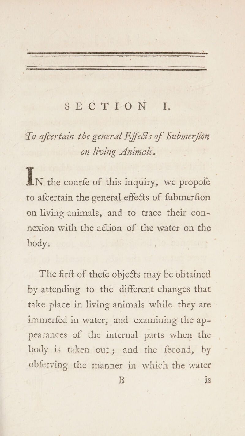 To ascertain the general Effects of Submerjion on living Animals. In the courfe of this inquiry* we propofe to afcertain the general effedts of fubmerlion on living animals, and to trace their con¬ nexion with the adtion of the water on the ° / The firft of thefe objedts may be obtained by attending to the different changes that take place in living animals while they are immerfed in water, and examining the ap¬ pearances of the internal parts when the body is taken out; and the fecond, by obfe rvmg the manner in which the water B is