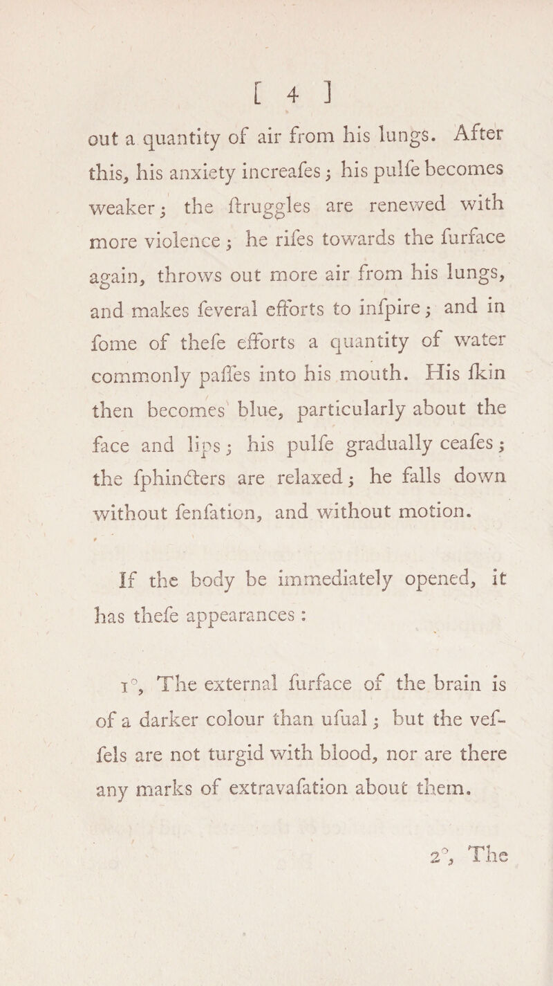 out a quantity of air from his lungs. After this, his anxiety increafes ; his pulfe becomes weaker; the ftruggles are renewed with more violence ; he riles towards the furface again, throws out more air from his lungs, and makes feveral efforts to infpire; and in feme of thefe efforts a quantity of water commonly paffes into his mouth. His fkin then becomes blue, particularly about the face and lips; his pulfe gradually ceafes; the fphindters are relaxed; he falls down without fenfation, and without motion. # ' If the body be immediately opened, it has thefe appearances: i°, The external furface of the brain is of a darker colour than ufual; but the vef- fels are not turgid with blood, nor are there any marks of extravafation about them. 2°, The