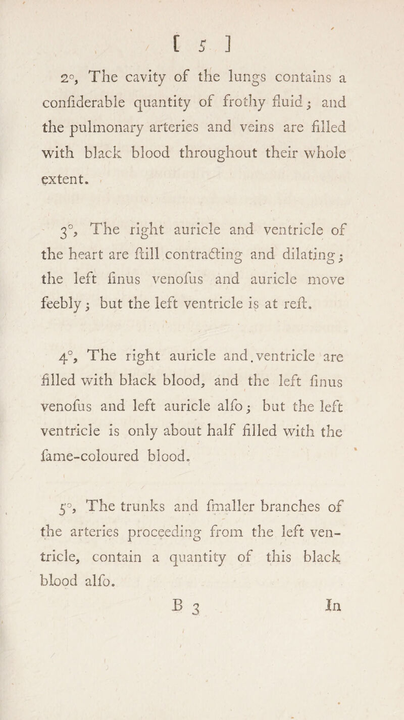 2°, The cavity of the lungs contains a confiderable quantity of frothy fluid • and the pulmonary arteries and veins are filled with black blood throughout their whole extent. 30, The right auricle and ventricle of the heart are fall contracting and dilating; i' the left finus venofus and auricle move feebly; but the left ventricle is at reft. % 4°, The right auricle and.ventricle are filled with black blood* and the left finus venofus and left auricle alfo; but the left ventricle is only about half filled with the fame-coloured blood. 5°, The trunks and fmaller branches of the arteries proceeding from the left ven¬ tricle* contain a quantity of this black blood alfo.