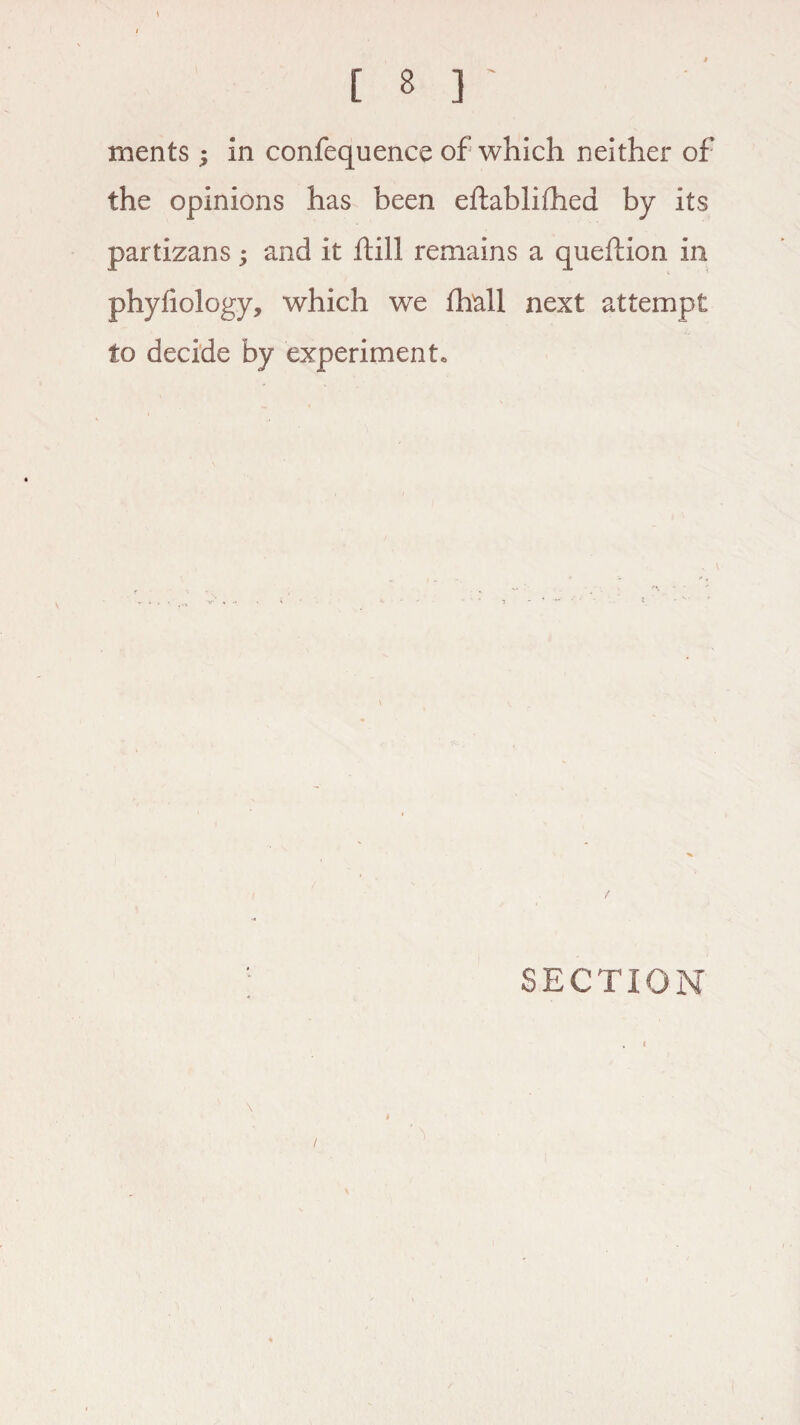 merits ; in confequence of which neither of the opinions has been eftablifhed by its partizans; and it ftill remains a queftion in phyfiology, which we fhall next attempt to decide by experiment. / SECTION