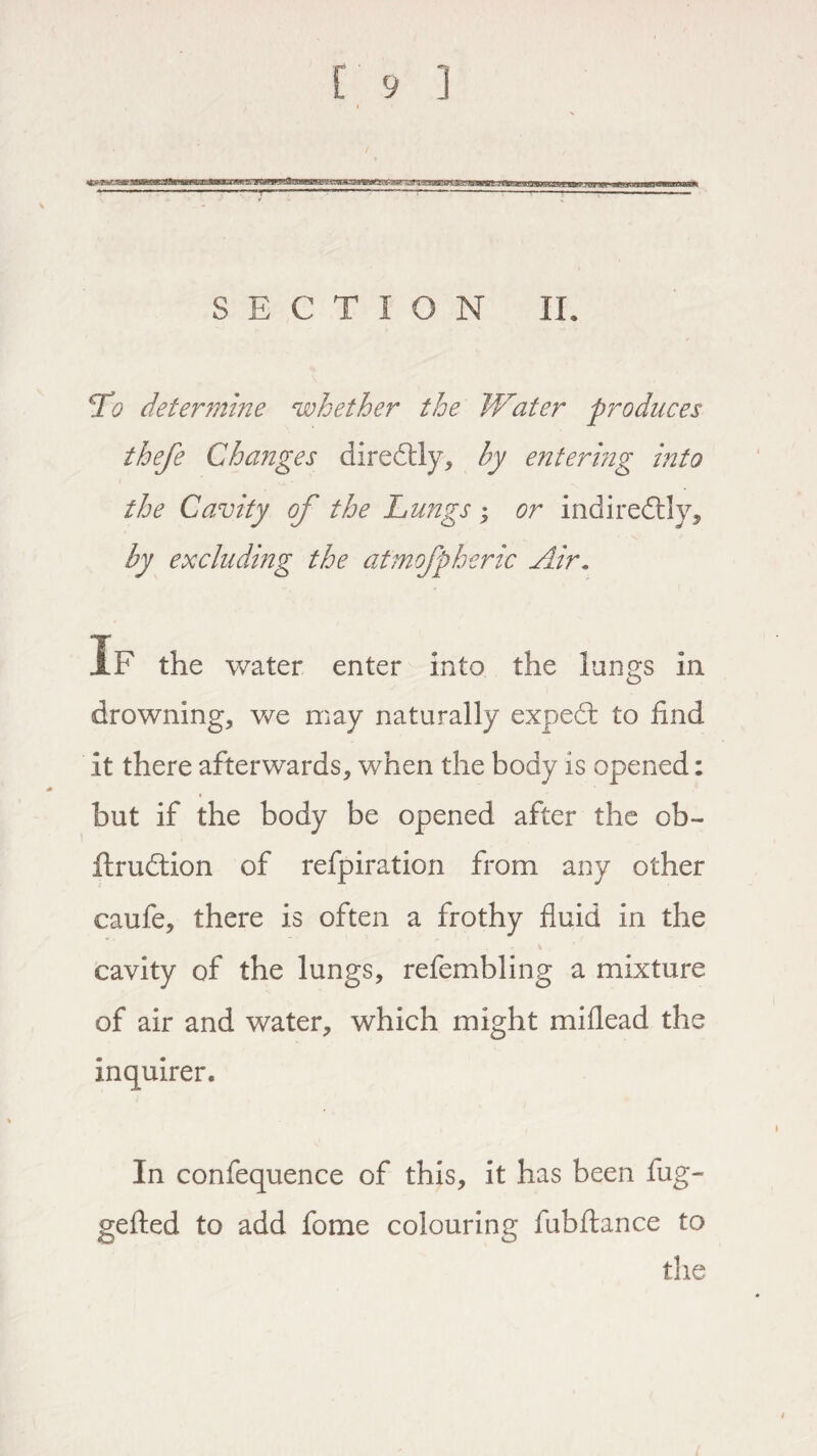 r^.aaaBwte!g»at:n>MEiitaiB SECTION II. To determine whether the IVater produces thefe Changes diredbly, by entering into the Cavity of the Lungs; or indiredtly, by excluding the atmofpheric Air. If the water enter into the lungs in drowning, we may naturally expedfc to find it there afterwards, when the body is opened: but if the body be opened after the ob- ftrudtion of refpiration from any other caufe, there is often a frothy fluid in the cavity of the lungs, refembling a mixture of air and water, which might miflead the inquirer. In confequence of this, it has been fug- gefted to add fome colouring fubftance to the