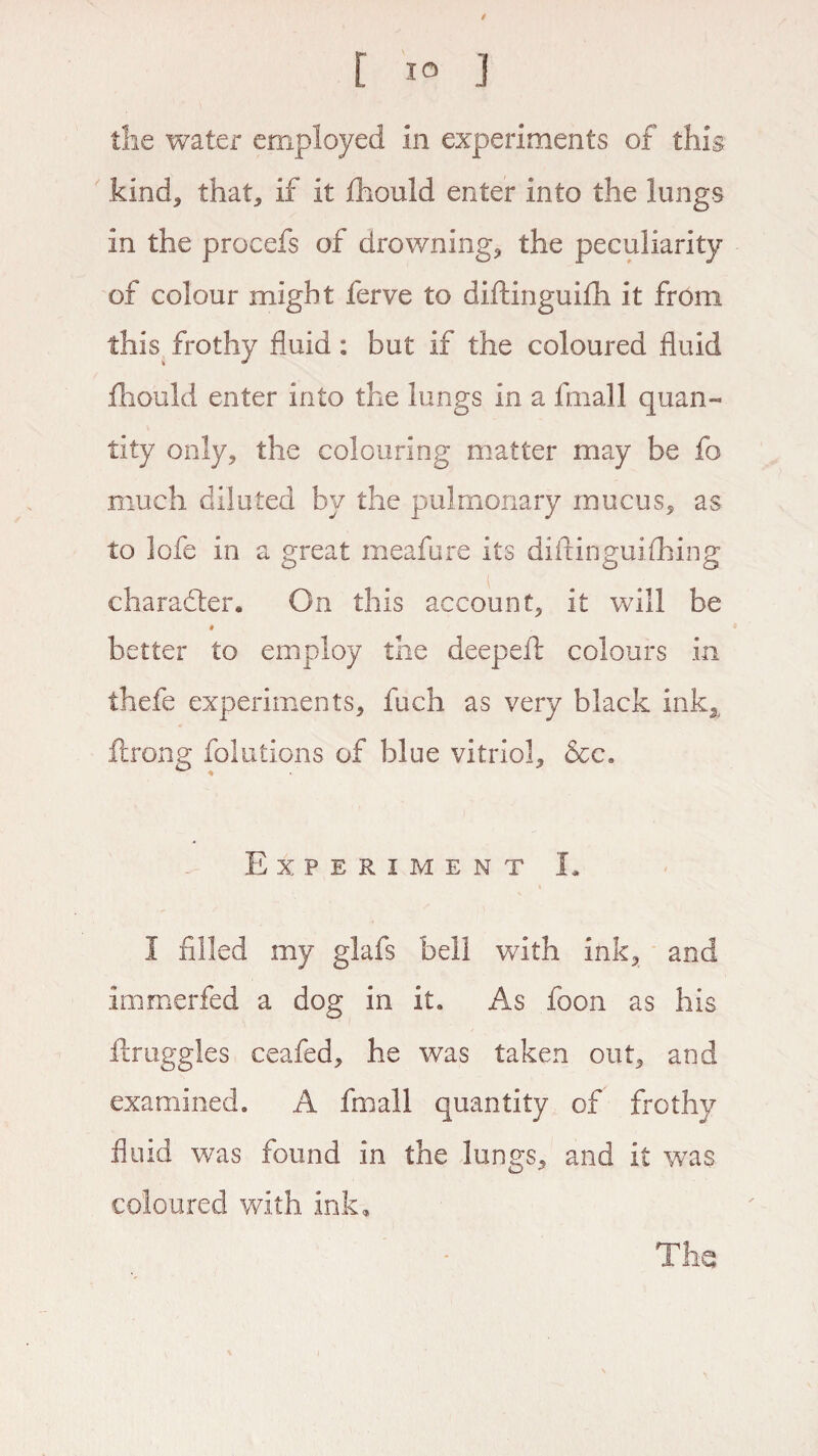 the water employed in experiments of this kind* that, if it fhould enter into the lungs in the procefs of drowning, the peculiarity of colour might ferve to diftinguifh it from this frothy fluid: but if the coloured fluid flhould enter into the lungs in a fmall quan¬ tity only, the colouring matter may be fo much diluted by the pulmonary mucus, as to lofe in a great meafure its diftinguifhing character. On this account, it will be # better to employ the deepeft colours in thefe experiments, fuch as very black ink2 ftrong folutions of blue vitriol, &c. Experiment L I filled my glafs bell with ink, and immerfed a dog in it. As foon as his ftruggles ceafed, he was taken out, and examined, A fmall quantity of frothy fluid was found in the lungs, and it was coloured with ink.