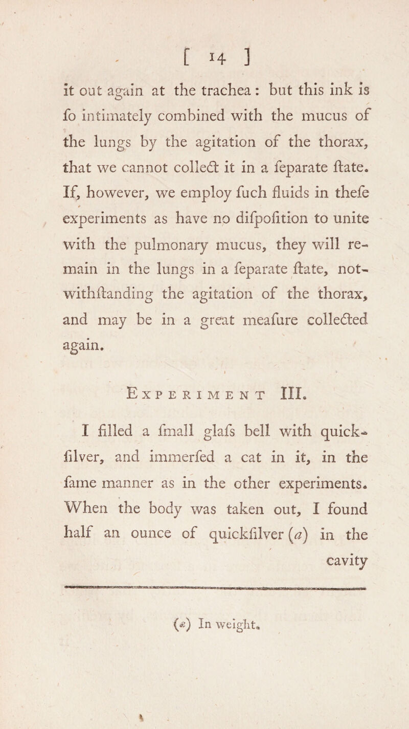 it out again at the trachea: but this ink is fo intimately combined with the mucus of the lungs by the agitation of the thorax, that we cannot colled: it in a feparate ftate. If, howrever* we employ fuch fluids in thefe * experiments as have no difpafltion to unite with the pulmonary mucus, they will re¬ main in the lungs in a feparate ftate, not- withftanding the agitation of the thorax* and may be in a great meafure collected again. i ~~ * Experiment III. I filled a final! glafs bell with quick- filver* and immerfed a cat in it* in the fame manner as in the other experiments. When the body was taken out* I found half an ounce of quickfilver (a) in the / cavity fie) In weight*