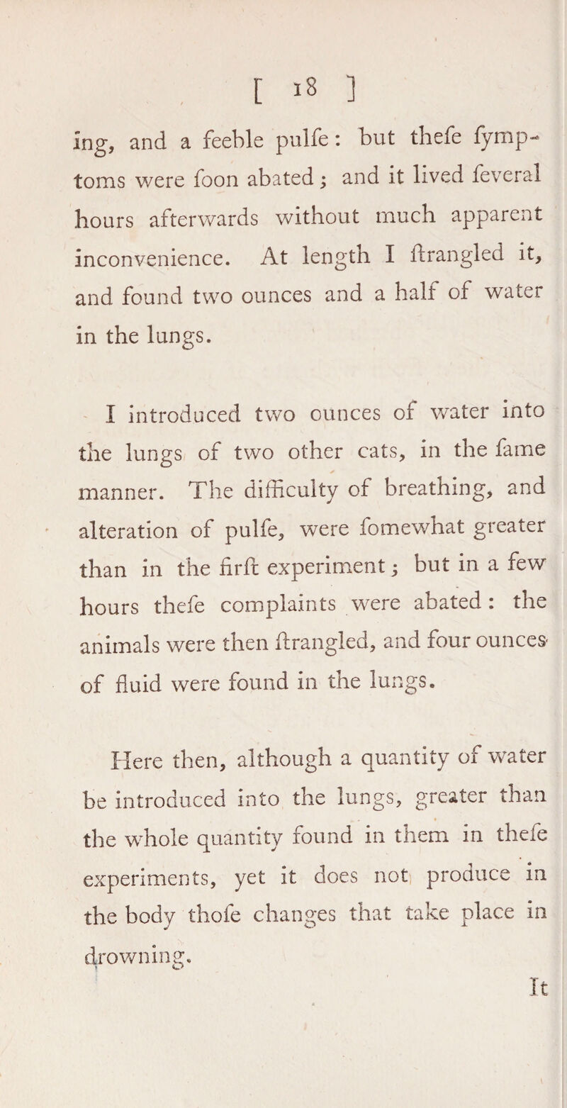 Ing, and a feeble pulfe: but thefe fymp- toms were foon abated; and it lived feveral hours afterwards without much apparent inconvenience. At length I ftrangled it, and found two ounces and a half of water in the lungs. I introduced two ounces of water into the lungs of two other cats, in the fame * manner. The difficulty of breathing, and alteration of pulfe, were fo me what greater than in the firfc experiment; but in a few hours thefe complaints /were abated : the animals were then ftrangled, and four ounces- of fluid were found in the lungs. Here then, although a quantity of water be introduced into the lungs, greater than »- * the whole quantity found in them in thefe experiments, yet it does not produce in the body thole changes that take place in drowning. It