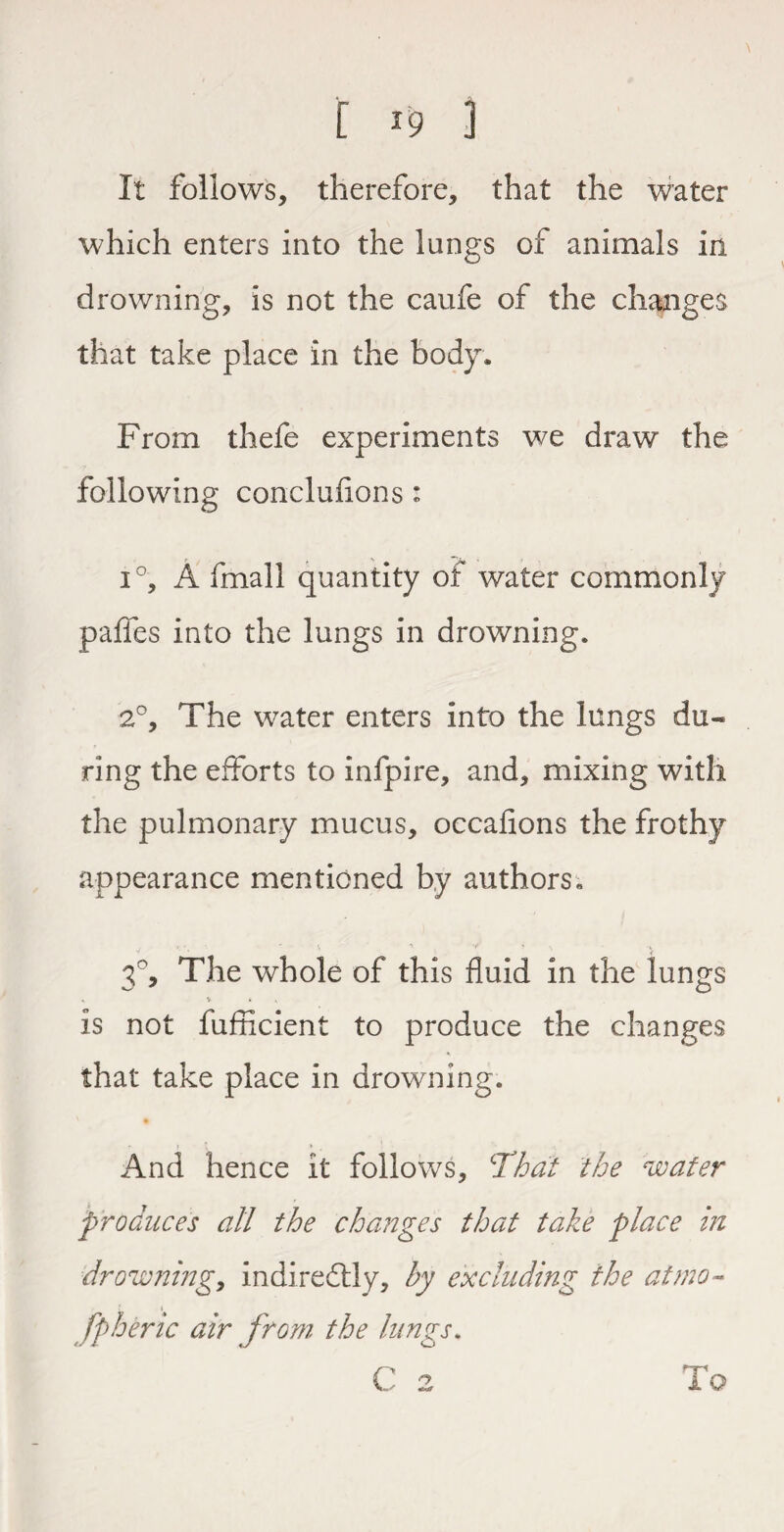 It follows, therefore, that the water which enters into the lungs of animals in drowning, is not the caufe of the changes that take place in the body. From thefe experiments we draw the following conclufions: i°, A fmall quantity of water commonly palfes into the lungs in drowning. 2°, The water enters into the lungs du«* ring the efforts to infpire, and, mixing with the pulmonary mucus, occafions the frothy appearance mentioned by authors. 3°, The whole of this fluid in the lungs is not fufficient to produce the changes that take place in drowning. And hence it follows, 'That the water produces all the changes that take place in drowning, indirectly, by excluding the at mo- fpberic air from the lungs. To