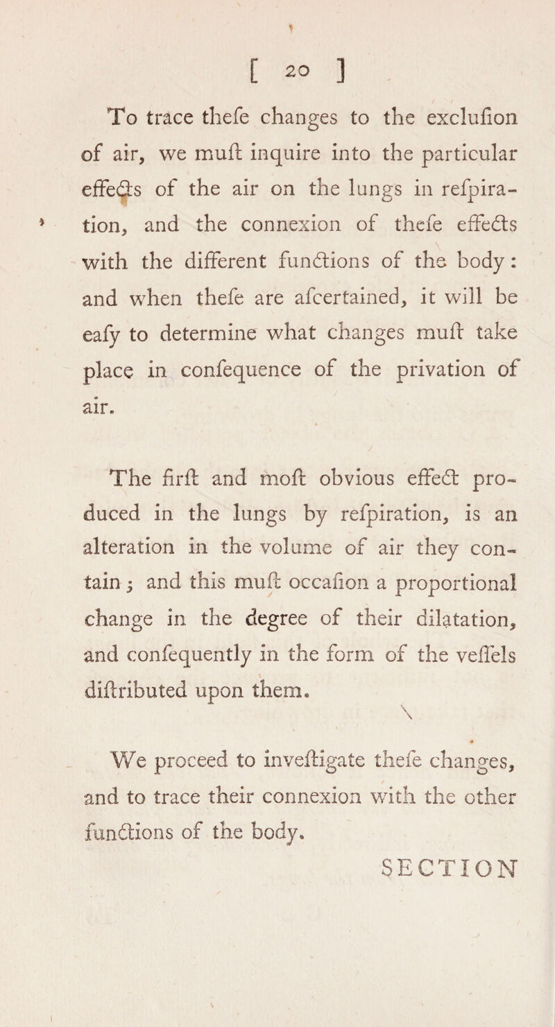 To trace thefe changes to the exclufion of air, we mull inquire into the particular effects of the air on the lungs in refpira- tion, and the connexion of thefe effects with the different functions of the body: and when thefe are afcertained, it will be eafy to determine what changes mufr take place in confequence of the privation of air. The firft and mod: obvious effedt pro¬ duced in the lungs by refpiration, is an alteration in the volume of air they con¬ tain ; and this muff occafion a proportional change in the degree of their dilatation, and confequently in the form of the veffels didributed upon them* \ \ We proceed to invefligate thefe changes, and to trace their connexion with the other functions of the body, SECTION l V