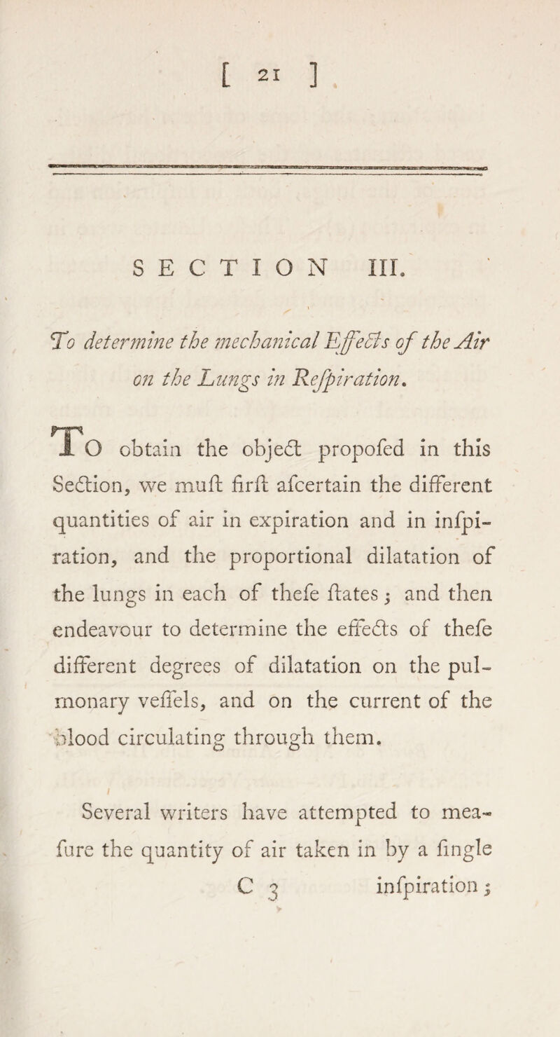 SECTION III. To determine the mechanical 11 feels of the Air on the Lungs hi Kefpiration. rr* X O obtain the object propofed in this Sedlion, we mu ft firft afcertain the different quantities of air in expiration and in infpi- ration, and the proportional dilatation of the lungs in each of thefe ftates; and then endeavour to determine the effects of thefe different degrees of dilatation on the pul¬ monary veffels, and on the current of the blood circulating through them. Several writers have attempted to mea- fure the quantity of air taken in by a ftngle C a infpiration $