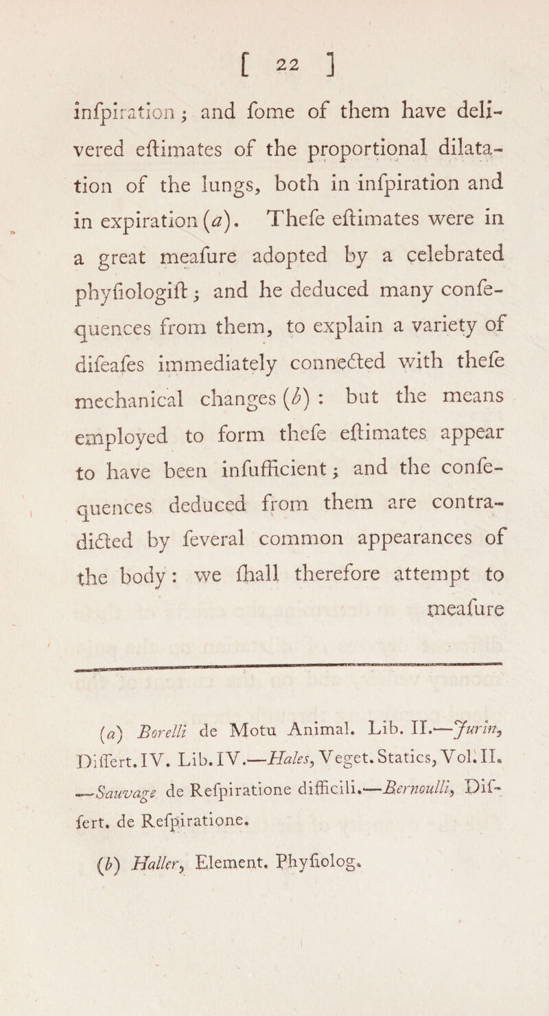 infpiration; and fome of them have deli¬ vered eftimates of the proportional dilata¬ tion of the lungs, both in infpiration and in expiration (a). Thefe eftimates were in a great meafure adopted by a celebrated phyfiologift; and he deduced many confe- quences from them, to explain a variety of difeafes immediately connected with thefe mechanical changes (3) : but the means employed to form thefe eftimates appear to have been infufficient; and the confe- quences deduced from them are contra¬ dicted by feveral common appearances of the body: we £hall therefore attempt to meafure (a) Borelli de Motu Animal. Lib. II.—Jurin9 Difiert. IV. Lib. IV.—Hales, Veget. Statics, Vol. II. „_-Sexuvage de Relpiratione ditbciii.*— Bet uoulh^ Xhf— fert. de Refpiratione. {b) Haller, Element. Phyixolog*