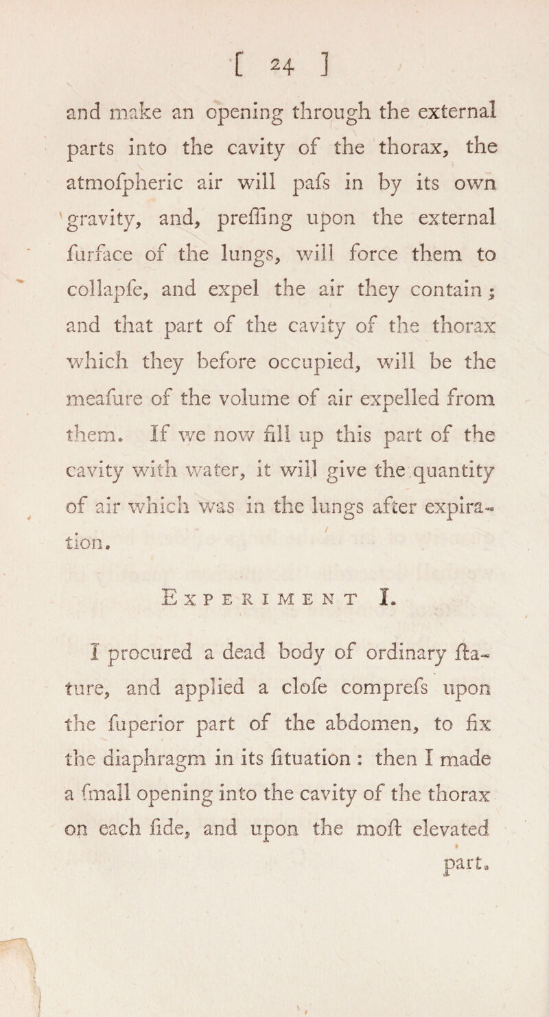 and make an opening through the external parts into the cavity of the thorax, the atmofpheric air will pafs in by its own gravity, and, preffing upon the external furface of the lungs, will force them to collapfe, and expel the air they contain; and that part of the cavity of the thorax which they before occupied, will be the meafare of the volume of air expelled from them* If we now fill up this part of the cavity with water, it will give the ,quantity of air which was in the lungs after expira- tion. Experiment I. I procured a dead body of ordinary na¬ ture, and applied a clofe comprefs upon the fuperior part of the abdomen, to fix the diaphragm in its fituation : then I made a final! opening into the cavity of the thorax on each fide, and upon the moft elevated part. t