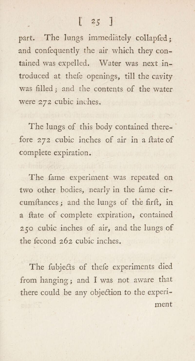 part. The lungs immediately collapfed; and confequently the air which they con¬ tained was expelled. Water was next in¬ troduced at thefe openings, till the cavity was filled; and the contents of the water were 272 cubic inches. The lungs of this body contained there¬ fore 272 cubic inches of air in a date of complete expiration. The fame experiment was repeated on two other bodies, nearly in the fame cir- cumftances; and the lungs of the fird, in a ftate of complete expiration, contained 250 cubic inches of air, and the lungs of the fecond 262 cubic inches. The fubjeds of thefe experiments died from hanging; and I was not aware that there could be any objedion to the experi¬ ment