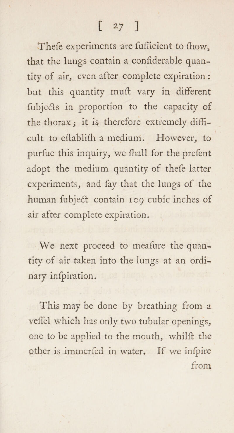 [ 2 7 ] Thefe experiments are fufficient to fhow, that the lungs contain a considerable quan¬ tity of air, even after complete expiration : but this quantity mu ft vary in different fubjedis in proportion to the capacity of the thorax; it is therefore extremely diffi¬ cult to eftablifh a medium. However, to purfue this inquiry, we Shall for the prefent adopt the medium quantity of thefe latter experiments, and fay that the lungs of the human fubjeft contain 109 cubic inches of air after complete expiration. We next proceed to meafure the quan¬ tity of air taken into the lungs at an ordi¬ nary infpiration. This may be done by breathing from a velTel which has only two tubular openings, one to be applied to the mouth, whilft the other is immerfed in water. If we infpire from