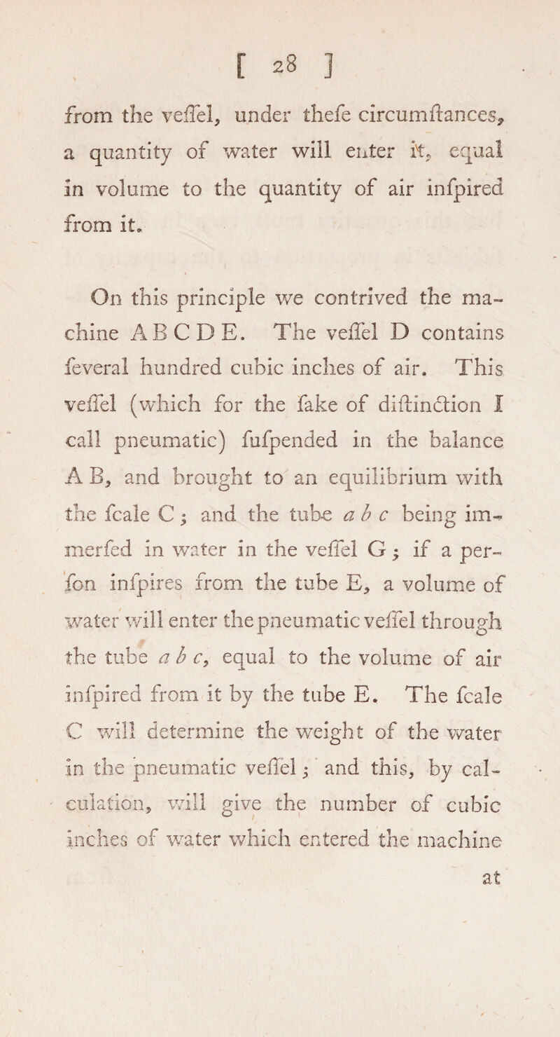 [ 23 j from the veffel, under thefe circumftances* a quantity of water will enter it, equal in volume to the quantity of air infpired from it. On this principle we contrived the ma¬ chine ABODE. The veffel D contains feveral hundred cubic inches of air. This veffel (which for the fake of diftindtion I call pneumatic) fufpended in the balance A B, and brought to an equilibrium with the fcale C; and the tube a b c being im« rnerfed in water in the veffel G ; if a per- fon infpires from the tube E, a volume of water will enter the pneumatic veffel through the tube a b c9 equal to the volume of air infpired from it by the tube E. The fcale C will determine the weight of the water in the pneumatic veffel; and this, by cal¬ culation, will give the number of cubic inches of water which entered the machine at