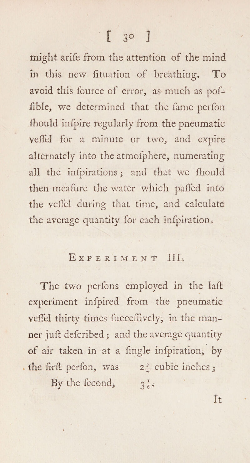 [ 3° ] might arife from the attention of the mind in this new fituation of breathing. To avoid this fource of error, as much as pof- lible, we determined that the fame perfon fhould infpire regularly from the pneumatic veiTel for a minute or two, and expire alternately into the atmofphere, numerating all the infpirations; and that we fhould then meafure the water which paiTed into the veiTel during that time, and calculate the average quantity for each infpiration* Experiment III, The two perfons employed in the laft experiment infpired from the pneumatic veiTel thirty times fucceftively, in the man¬ ner juft defcribed; and the average quantity of air taken in at a fmgle infpiration, by the flrft perfon, was 2f. cubic inches • By the fecond, 34* It i