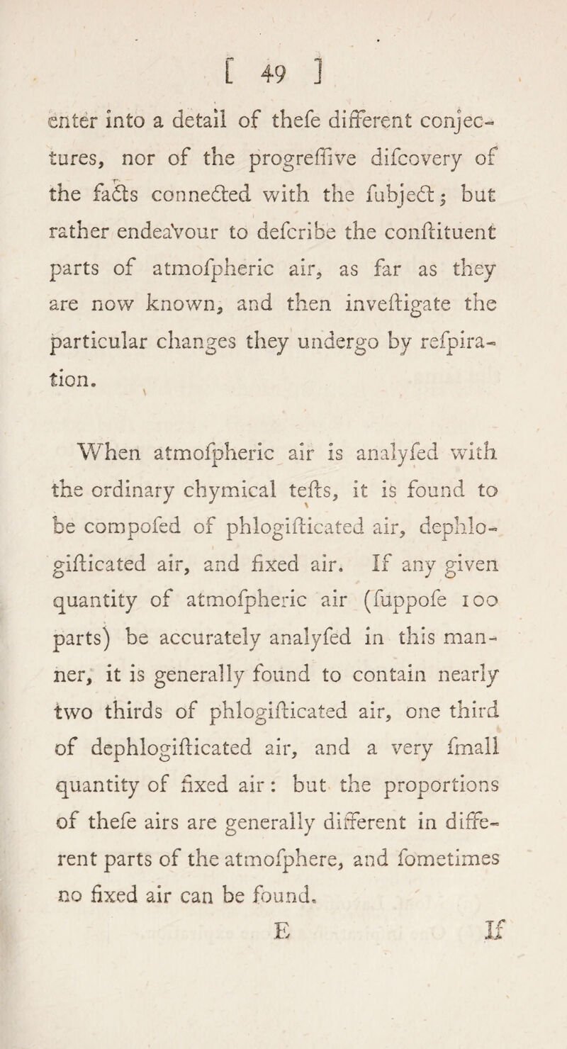 enter into a detail of thefe different conjec¬ tures, nor of the progrefiive difeovery of T*- the fadts connedted with the fubjedt; but rather endeaVour to deferibe the conftituent parts of atmofpheric air, as far as they are now known, and then inveftigate the particular changes they undergo by refpira- tion. When atmofpheric air is analyfed with the ordinary chymical tefts, it is found to be compofed of phlogifticated air, dephlo- gifticated air, and fixed air. If any given quantity of atmofpheric air (fuppofe 100 parts) be accurately analyfed in this man¬ ner, it is generally found to contain nearly two thirds of phlogifticated air, one third of dephlogifticated air, and a very fmall quantity of fixed air: but the proportions of thefe airs are generally different in diffe¬ rent parts of the atmofphere, and fometimes no fixed air can be found. If E