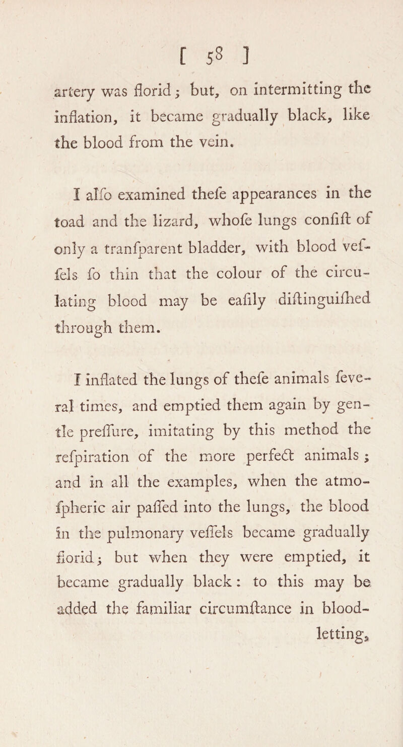 artery was florid; but, on intermitting the inflation, it became gradually black, like the blood from the vein. I alfo examined thefe appearances in the toad and the lizard, whofe lungs confift of only a tranfparent bladder, with blood vef- fels fo thin that the colour of the circu¬ lating blood may be eafily diftinguifhed through them. I inflated the lungs of thefe animals feve- ral times, and emptied them again by gen- tie prefliire, imitating by this method the refpiration of the more perfect animals ; and in all the examples, when the atmo¬ spheric air palTed into the lungs, the blood in the pulmonary vefiels became gradually florid; but when they were emptied, it became gradually black : to this may be added the familiar circumftance in blood¬ lettings