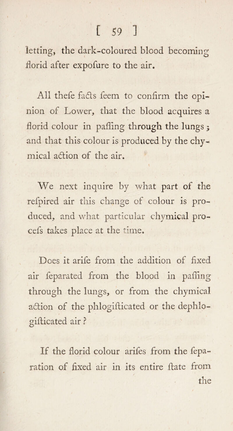 letting, the dark-coloured blood becoming florid after expofure to the air. All thefe fads feem to confirm the opi¬ nion of Lower, that the blood acquires a florid colour in palling through the lungs $ and that this colour is produced by the chy- mical adion of the air. We next inquire by what part of the refpired air this change of colour is pro¬ duced, and what particular chymical pro- cefs takes place at the time. Does it arife from the addition of fixed air feparated from the blood in palling through the lungs, or from the chymical adion of the phlogifticated or the dephlo- gifticated air ? If the florid colour arifes from the fepa- ration of fixed air in its entire ftate from the