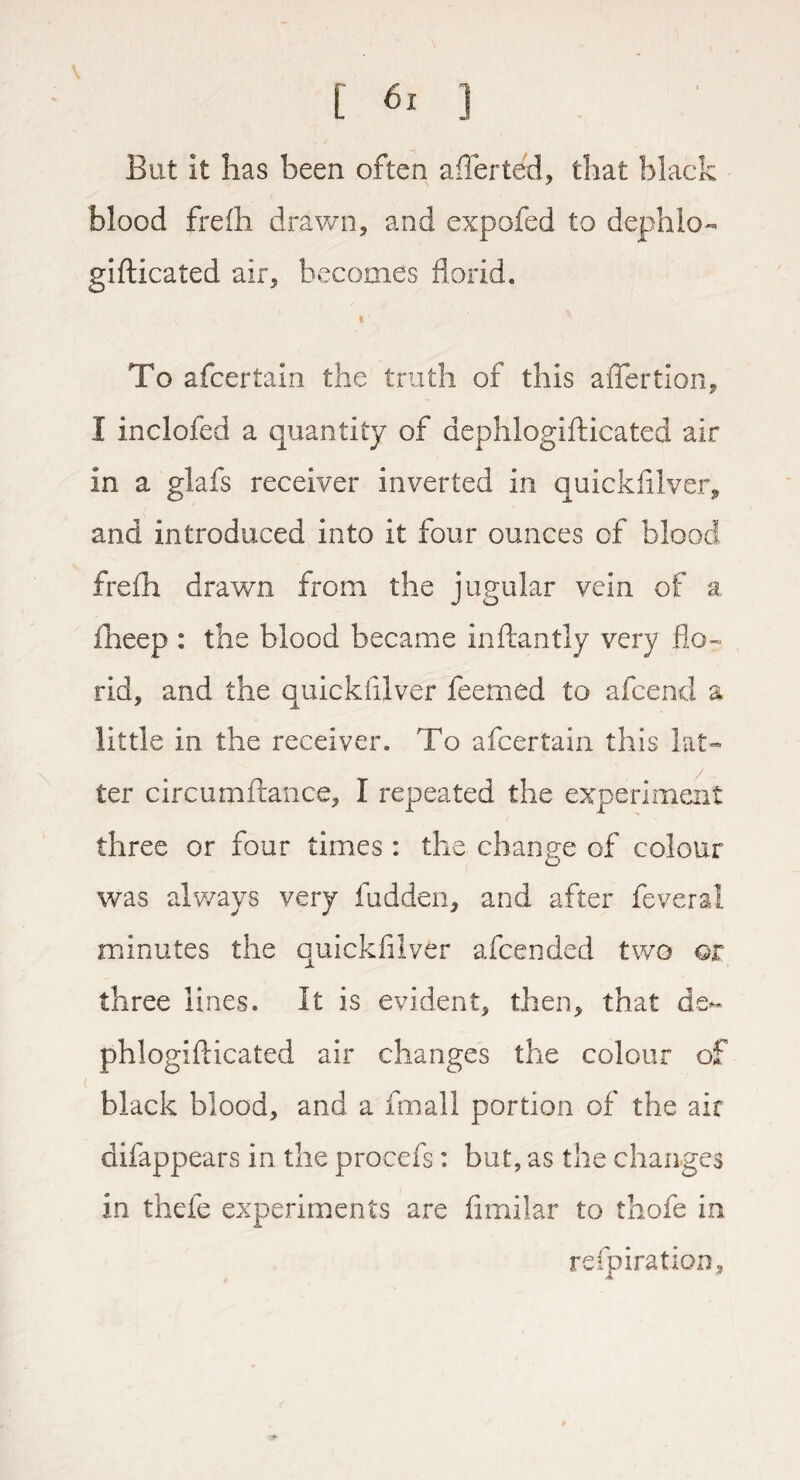 But it has been often afierted, that black blood frefh drawn, and expofed to dephlo- gifticated air, becomes florid. « To afcertain the truth of this affertion, I inclofed a quantity of dephlogifticated air in a glafs receiver inverted in quickfilver, and introduced into it four ounces of blood frefh drawn from the jugular vein of a fineep : the blood became inftantly very flo- rid, and the quickfilver feemed to afcend a little in the receiver. To afcertain this lat¬ ter circumftance, I repeated the experiment three or four times : the change of colour was always very hidden, and after feveral minutes the quickfilver afcended two or, three lines. It is evident, then, that de¬ phlogifticated air changes the colour of black blood, and a fmall portion of the air difappears in the procefs: but, as the changes in thefe experiments are fimilar to thofe in refpiration,