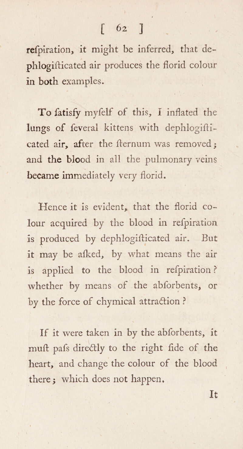 refpiration, it might be inferred, that de~ phlogifticated air produces the florid colour in both examples. To fatisfy myfelf of this, I inflated the lungs of feveral kittens with dephlogifti- cated air, after the fternum was removed; and the blood in all the pulmonary veins became immediately very florid. Hence it is evident, that the florid co¬ lour acquired by the blood in refpiration is produced by dephlogifticated air. But it may be afked, by what means the air is applied to the blood in refpiration ? whether by means of the abforbents, or by the force of chymical attraction ? If it were taken in by the abforbents, it muft pafs diredly to the right flde of the heart, and change the colour of the blood there; which does not happen. It