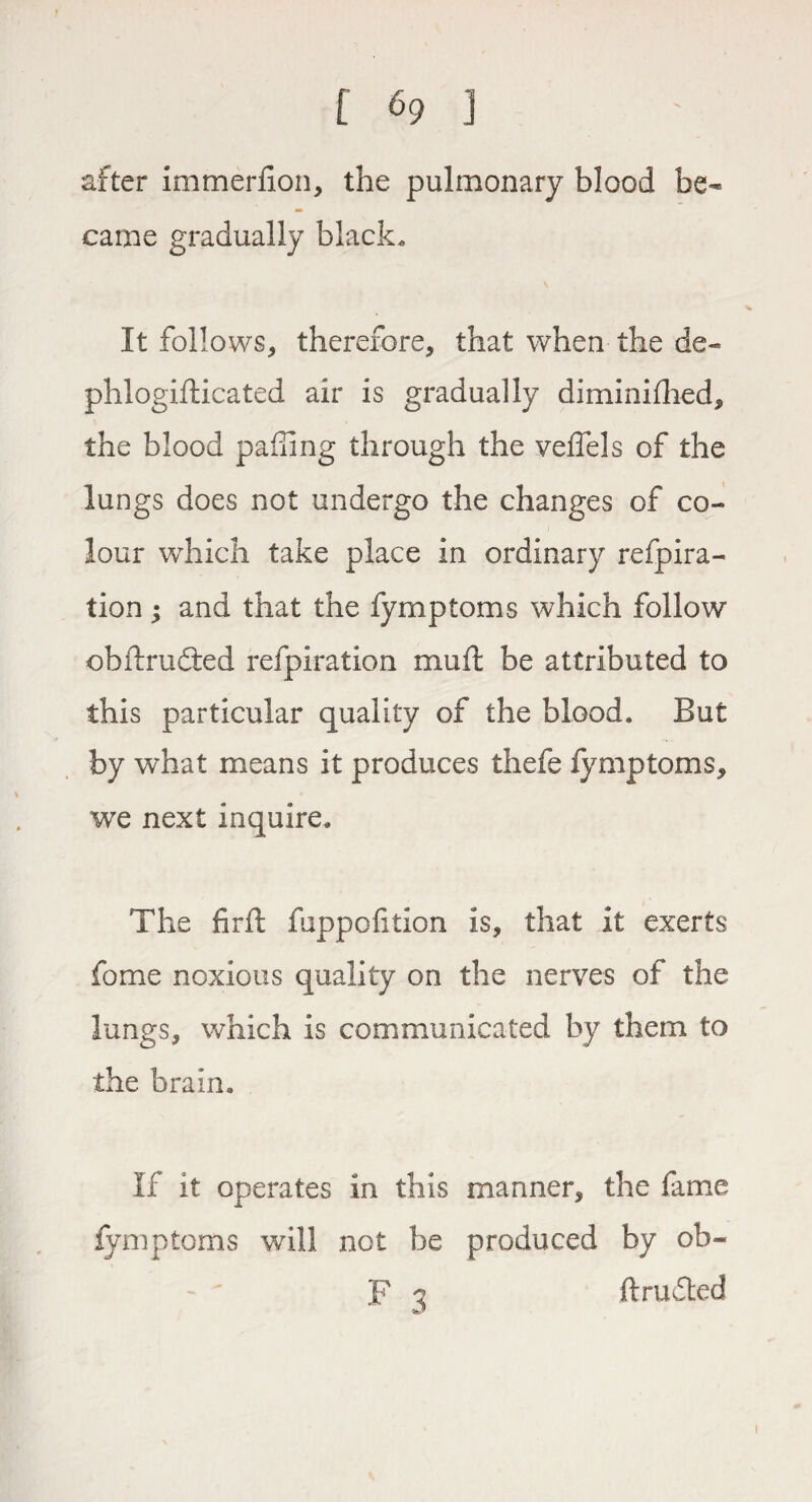 after immerfion, the pulmonary blood be¬ came gradually black. It follows, therefore, that when the de- phlogifticated air is gradually diminifhed, the blood pafiing through the veffels of the lungs does not undergo the changes of co¬ lour which take place in ordinary refpira- tion; and that the fymptoms which follow obftrudted refpiration muft be attributed to this particular quality of the blood. But by what means it produces thefe fymptoms, we next inquire. The firfl fuppofition is, that it exerts fome noxious quality on the nerves of the lungs, which is communicated by them to the brain. If it operates in this manner, the fame fymptoms will not be produced by ob- F *2 ftrufted i