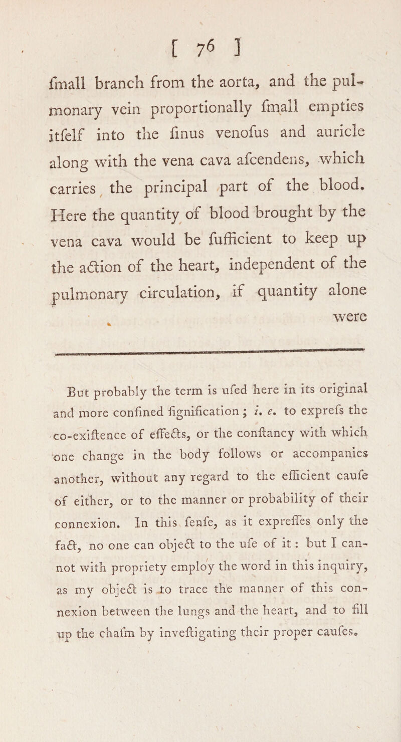 frnall branch from the aorta, and the pul¬ monary vein proportionally fmall empties itfelf into the finus venofus and auricle along with the vena cava afcendens, which carries the principal part of the blood. Here the quantity of blood brought by the vena cava would be fufficient to keep up the addon of the heart, independent of the pulmonary circulation, if quantity alone were * But probably the term is ufed here in its original and more confined fignification; u e, to exprefs the co-exiftence of effects, or the confiancy with which one change in the body follows or accompanies another, without any regard to the efficient cauie of either, or to the manner or probability of their connexion. In this fenfe, as it exp relies only the fa&, no one can object to the ufe of it: but I can¬ not with propriety employ the word in this inquiry, as my obje£t is „to trace the manner of this con¬ nexion between the lungs and the heart, and to fill up the chafm by invefbi gating their proper caufes.