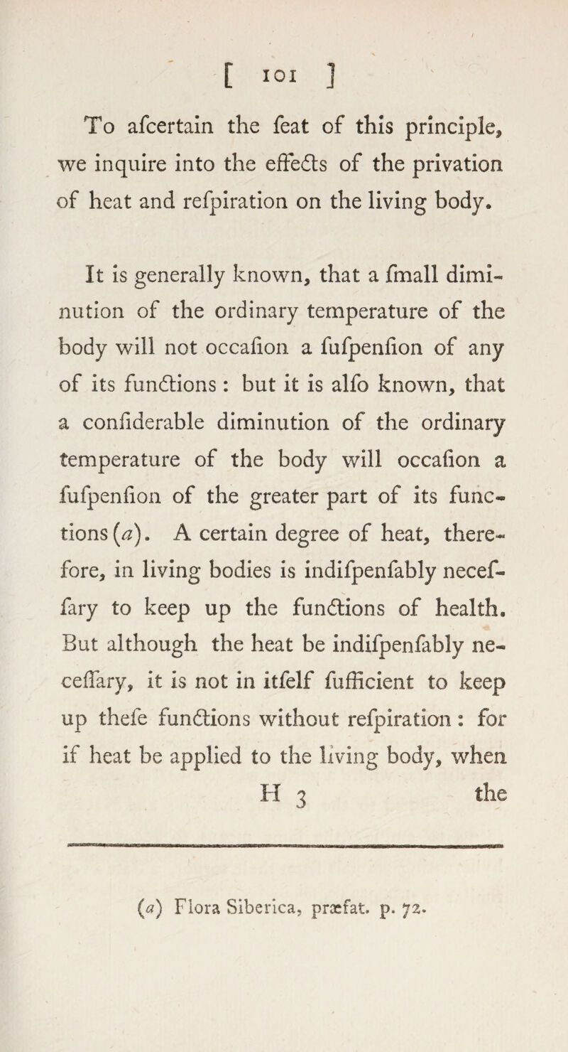 To afcertain the feat of this principle, we inquire into the effedts of the privation of heat and refpiration on the living body* It is generally known, that a fmall dimi¬ nution of the ordinary temperature of the body will not occalion a fufpenlion of any of its functions: but it is alfo known, that a considerable diminution of the ordinary temperature of the body will occalion a fufpenlion of the greater part of its func¬ tions (a). A certain degree of heat, there¬ fore, in living bodies is indifpenfably need- fary to keep up the functions of health. But although the heat be indifpenfably ne- ceflfary, it is not in itfelf fufficient to keep up thefe fundtions without refpiration: for if heat be applied to the living body, when H 3 the (a) Flora Siberica, prasfat. p. 72.