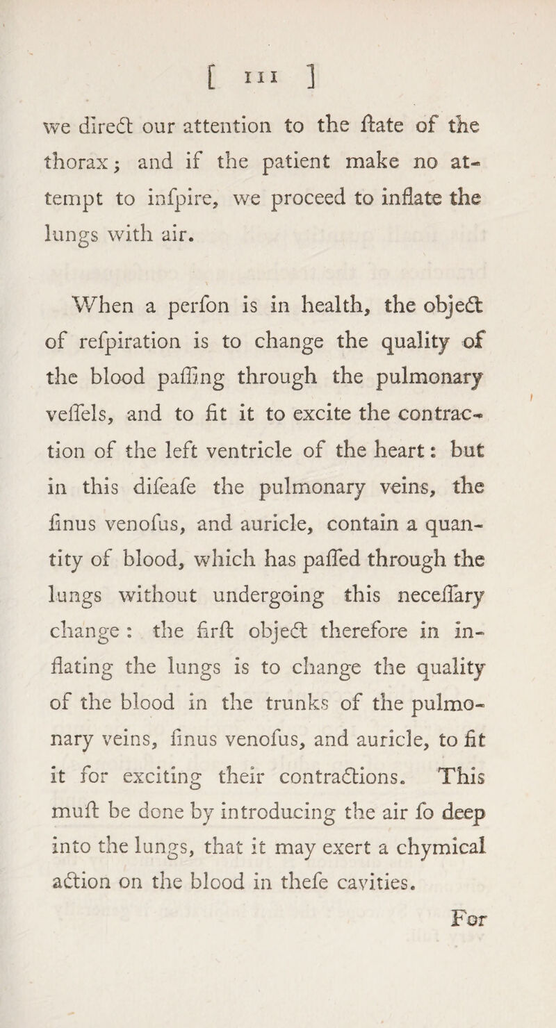 we direCt our attention to the Hate of the thorax; and if the patient make no at¬ tempt to infpire, we proceed to inflate the lungs with air. When a perfon is in health* the objeCt of refpiration is to change the quality of the blood paffing through the pulmonary veflels, and to fit it to excite the contrac¬ tion of the left ventricle of the heart: but in this difeafe the pulmonary veins* the finus venofus* and auricle* contain a quan¬ tity of blood* which has pafled through the lungs without undergoing this necefiary change : the firfi: objeCt therefore in in¬ flating the lungs is to change the quality of the blood in the trunks of the pulmo¬ nary veins, finus venofus* and auricle, to fit it for exciting their contractions. This mu ft be done by introducing the air fo deep into the lungs, that it may exert a chymical adtion on the blood in thefe cavities. For