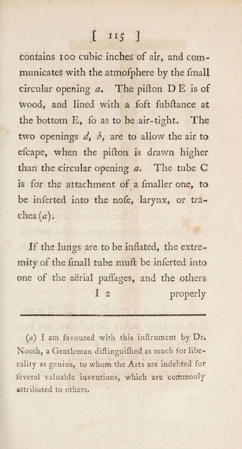 t IIJ ] contains ioo cubic inches of air, and com- municates with the atmofphere by the fmall circular opening a. The pifton D E is of wood, and lined with a foft fubftance at the bottom E, fo as to be air-tight. The two openings d> b> are to allow the air to efcape, when the pifton is drawn higher than the circular opening a* The tube C is for the attachment of a fmaller one, to be inferted into the nofe, larynx, or tra¬ chea (<z)» If the lungs are to be inflated, the extre¬ mity of the fmall tube rauft be inferted into one of the aerial paflages, and the others I 2 properly (a) I am favoured with this inflrument by Dr* Nooth, a Gentleman diflinguifhed as much for libe¬ rality as genius, to whom the Arts are indebted for feveral valuable inventions, which are commonly attributed to others.