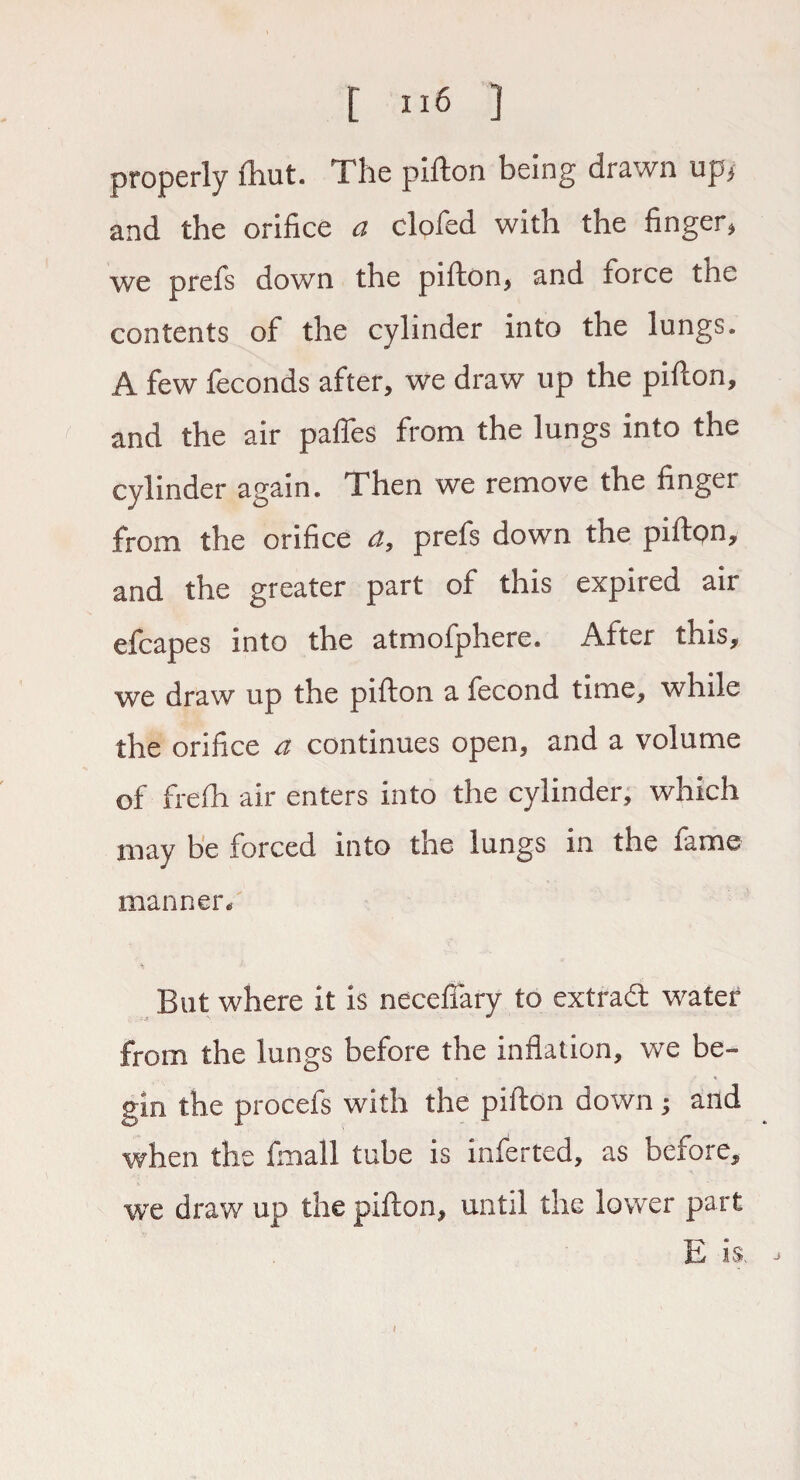 properly fhut. The pifton being drawn up> and the orifice a clofed with the finger, we prefs down the pifton, and force the contents of the cylinder into the lungs. A few feconds after, we draw up the pifton, and the air pafles from the lungs into the cylinder again. Then we remove the finger from the orifice a, prefs down the pifton, and the greater part of this expired air efcapes into the atmofphere. After this, we draw up the pifton a fecond time, while the orifice a continues open, and a volume of frefh air enters into the cylinder, which may be forced into the lungs in the fame manner. But where it is neceffary to extradl water from the lungs before the inflation, we be¬ gin the procefs with the pifton down; and when the fmall tube is inferted, as betore, we draw up the pifton, until the lower part E is. I