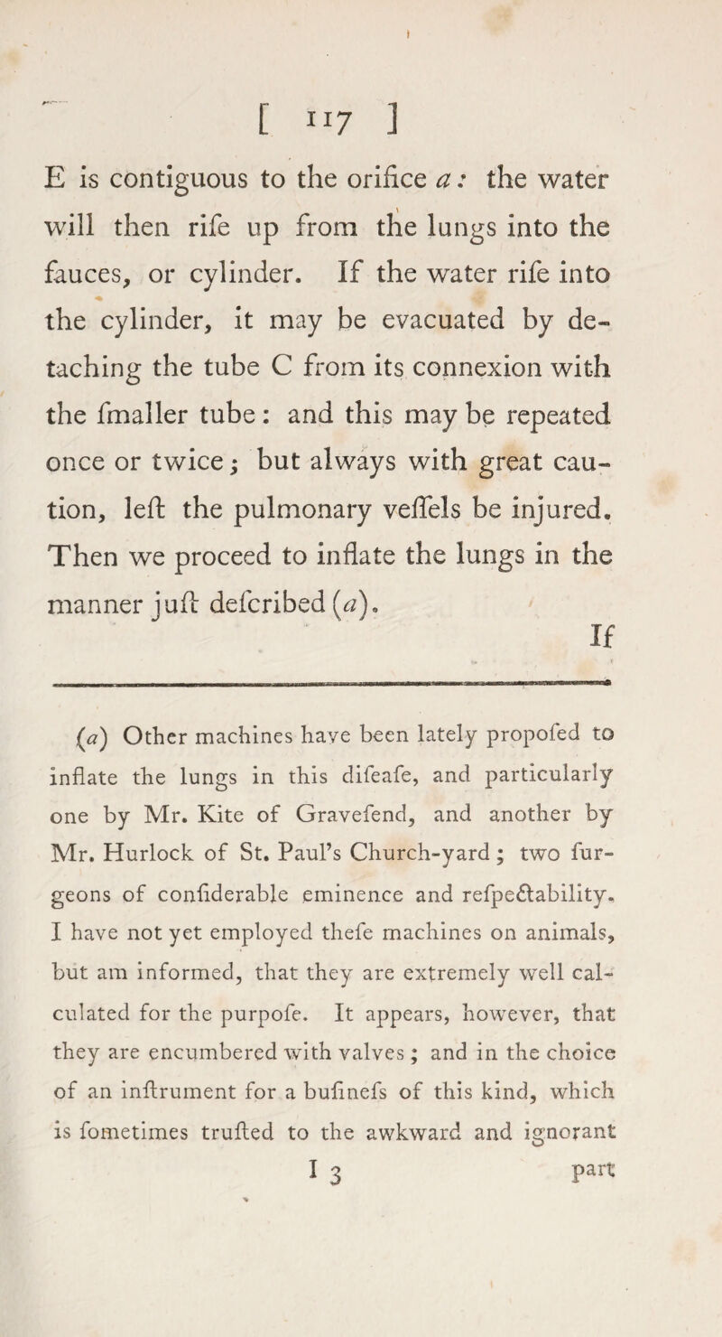 t [ i-7 J E is contiguous to the orifice a: the water will then rife up from the lungs into the fauces, or cylinder. If the water rife into the cylinder, it may be evacuated by de¬ taching the tube C from its connexion with the fmaller tube : and this may be repeated once or twice; but always with great cau¬ tion, left the pulmonary veflels be injured. Then we proceed to inflate the lungs in the manner juft defcribed (a). If (a) Other machines have been lately propofed to inflate the lungs in this difeafe, and particularly one by Mr. Kite of Gravefend, and another by Mr. Hurlock of St. Paul’s Church-yard ; two bur¬ geons of conflderable eminence and refpedlability. I have not yet employed thefe machines on animals, but am informed, that they are extremely well cal¬ culated for the purpofe. It appears, however, that they are encumbered with valves; and in the choice of an inftrument for a buflnefs of this kind, which is fometimes trufled to the awkward and ignorant I 3 part