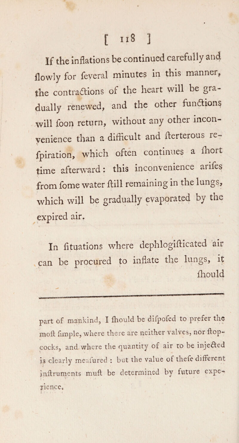 If the inflations be continued carefully and llowly for feveral minutes in this manner, the contractions of the heart will be gra¬ dually renewed, and the other functions will foon return, without any other mcon- I f 4. venience than a difficult and fterterous re- fpiration, which often continues a ihort time afterward: this inconvenience aiifes from fome water ftill remaining in the lungs, which will be gradually evaporated by the expired air. In fituations where dephlogifticated air can be procured to inflate the lungs, it ffiould part of mankind, I fhould be difpofed to prefer the moil fimple, where there are neither valves, nor flop- cocks, and where the quantity of air to be inje&ed is clearly meafured : but the value of thefe different inftruments mull be determined by future expe* pence.