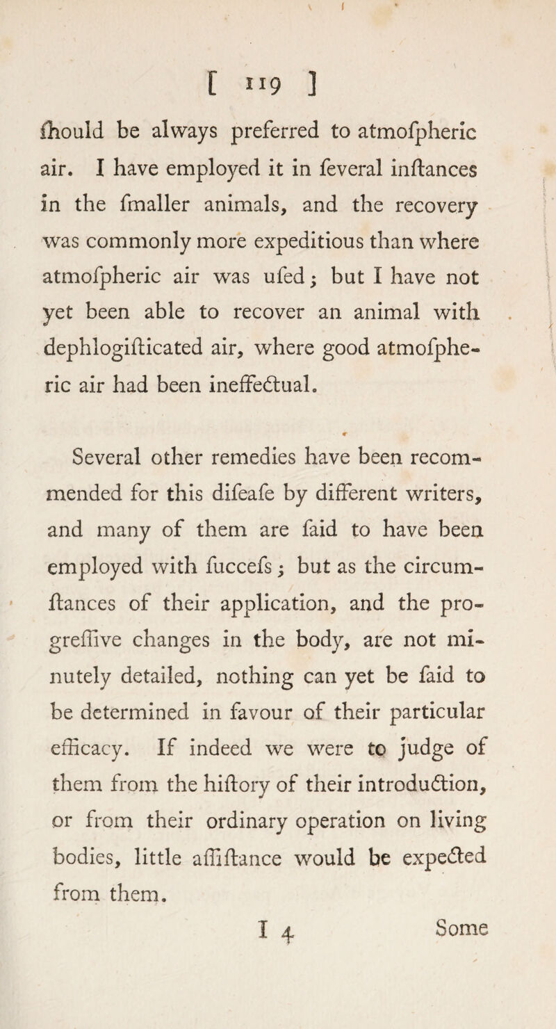 [ 119 ] fhould be always preferred to atmofpheric air. I have employed it in feveral inflances in the fmaller animals, and the recovery was commonly more expeditious than where atmofpheric air was ufed; but I have not yet been able to recover an animal with dephlogiflicated air, where good atmofphe¬ ric air had been ineffectual. Several other remedies have been recom¬ mended for this difeafe by different writers, and many of them are faid to have been employed with fuccefs j but as the circum- ftances of their application, and the pro- greffive changes in the body, are not mi¬ nutely detailed, nothing can yet be faid to be determined in favour of their particular efficacy. If indeed we were to judge of them from the hiftory of their introduction, or from their ordinary operation on living bodies, little affiftance would be expeCted from them. I 4 Some